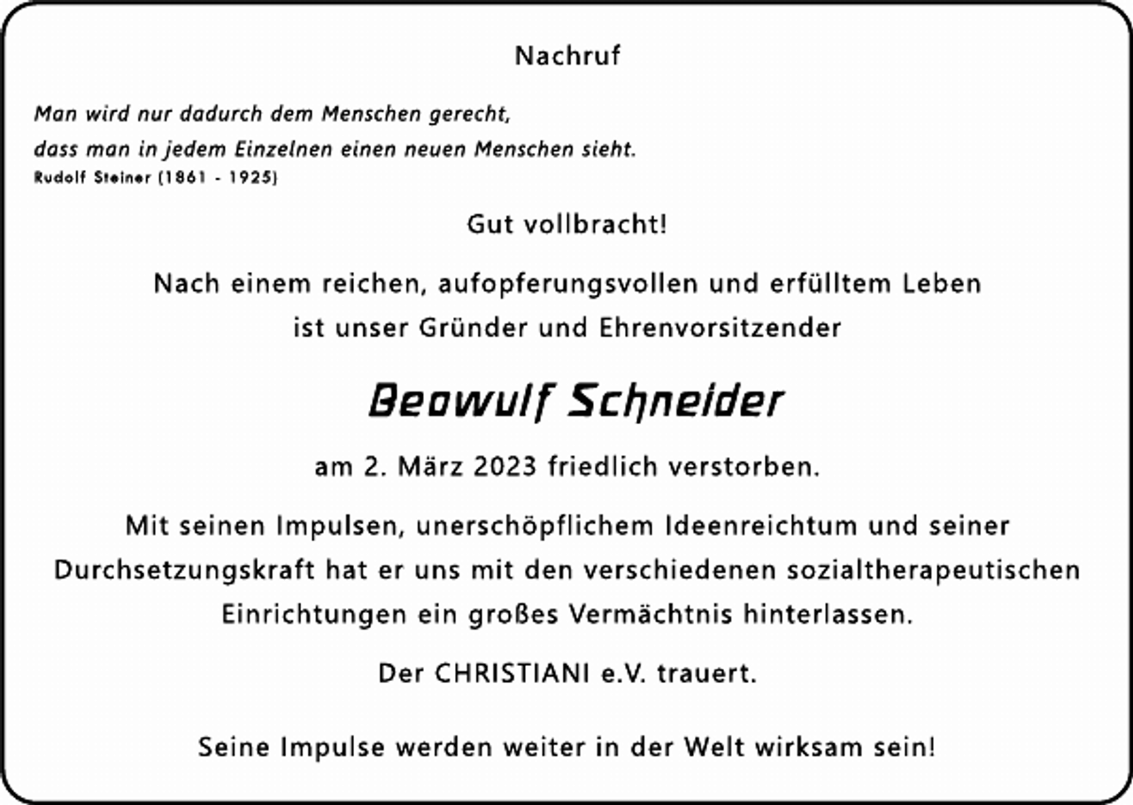 <p>Nachr<br />uf<br />Manwi<br />r<br />dnurdadur<br />chdem Mens<br />chenger<br />echt<br />,<br />das<br />smani<br />nj<br />edem Ei<br />nzel<br />nenei<br />nenneuenMens<br />chens<br />i<br />eht<br />.<br />Rudol<br />fSt<br />ei<br />ner(<br />1861-1925)</p><p>Gutvol<br />l<br />br<br />acht<br />!<br />Nachei<br />nem r<br />ei<br />chen,auf<br />opf<br />er<br />ungs<br />vol<br />l<br />enunder<br />f<br />ül<br />l<br />t<br />em Leben<br />i<br />s<br />tuns<br />erGr<br />ünderundEhr<br />envor<br />s<br />i<br />t<br />zender</p><p>Beowul<br />fSchnei<br />der<br />am 2.Mär<br />z2023f<br />r<br />i<br />edl<br />i<br />chver<br />s<br />t<br />or<br />ben.<br />Mi<br />ts<br />ei<br />nenI<br />mpul<br />s<br />en,uner<br />s<br />chöpf<br />l<br />i<br />chem I<br />deenr<br />ei<br />cht<br />um unds<br />ei<br />ner<br />Dur<br />chs<br />et<br />zungs<br />kr<br />af<br />thaterunsmi<br />tdenver<br />s<br />chi<br />edenens<br />ozi<br />al<br />t<br />her<br />apeut<br />i<br />s<br />chen<br />Ei<br />nr<br />i<br />cht<br />ungenei<br />ngr<br />oßesVer<br />mächt<br />ni<br />shi<br />nt<br />er<br />l<br />as<br />s<br />en.<br />DerCHRI<br />STI<br />ANIe.<br />V.t<br />r<br />auer<br />t<br />.<br />Sei<br />neI<br />mpul<br />s<br />ewer<br />denwei<br />t<br />eri<br />nderWel<br />twi<br />r<br />ks<br />am s<br />ei<br />n!</p>