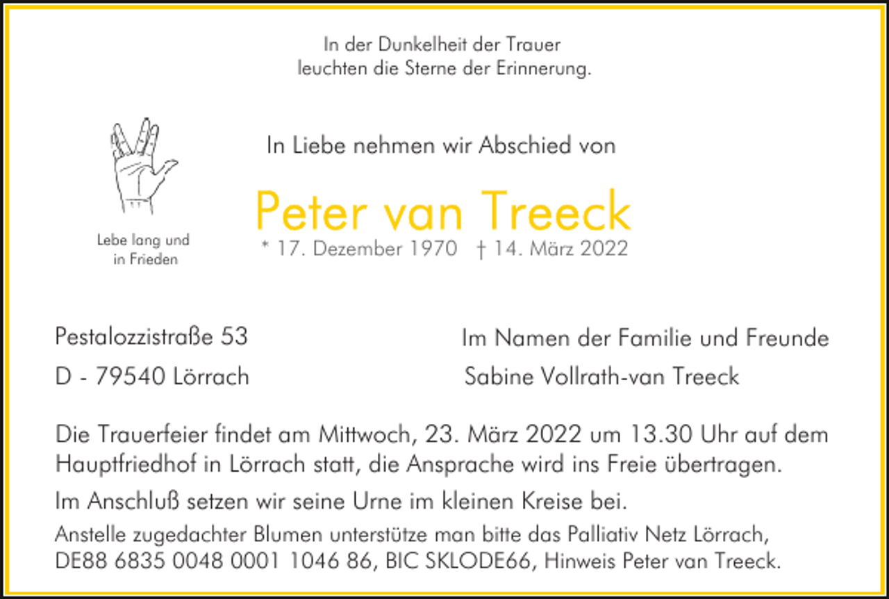 <p>In der Dunkelheit der Trauer<br />leuchten die Sterne der Erinnerung.</p><p>In Liebe nehmen wir Abschied von</p><p>Lebe lang und<br />in Frieden</p><p>Pestalozzistraße 53</p><p>Im Namen der Familie und Freunde</p><p>D - 79540 Lörrach</p><p>Sabine Vollrath-van Treeck</p><p>Die Trauerfeier findet am Mittwoch, 23. März 2022 um 13.30 Uhr auf dem<br />Hauptfriedhof in Lörrach statt, die Ansprache wird ins Freie übertragen.<br />Im Anschluß setzen wir seine Urne im kleinen Kreise bei.<br />Anstelle zugedachter Blumen unterstütze man bitte das Palliativ Netz Lörrach,<br />DE88 6835 0048 000046 86, BIC SKLODE66, Hinweis Peter van Treeck.</p>