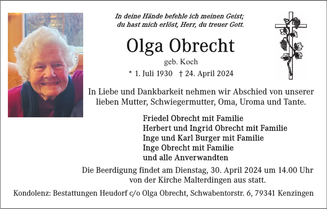 <p>geb. Koch<br />* 1. Juli 1930 † 24. April 2024</p><p>In Liebe und Dankbarkeit nehmen wir Abschied von unserer<br />lieben Mutter, Schwiegermutter, Oma, Uroma und Tante.</p><p>Die Beerdigung findet am Dienstag, 30. April 2024 um 14.00 Uhr<br />von der Kirche Malterdingen aus statt.<br />Kondolenz: Bestattungen Heudorf c/o Olga Obrecht, Schwabentorstr. 6, 79341 Kenzingen</p>