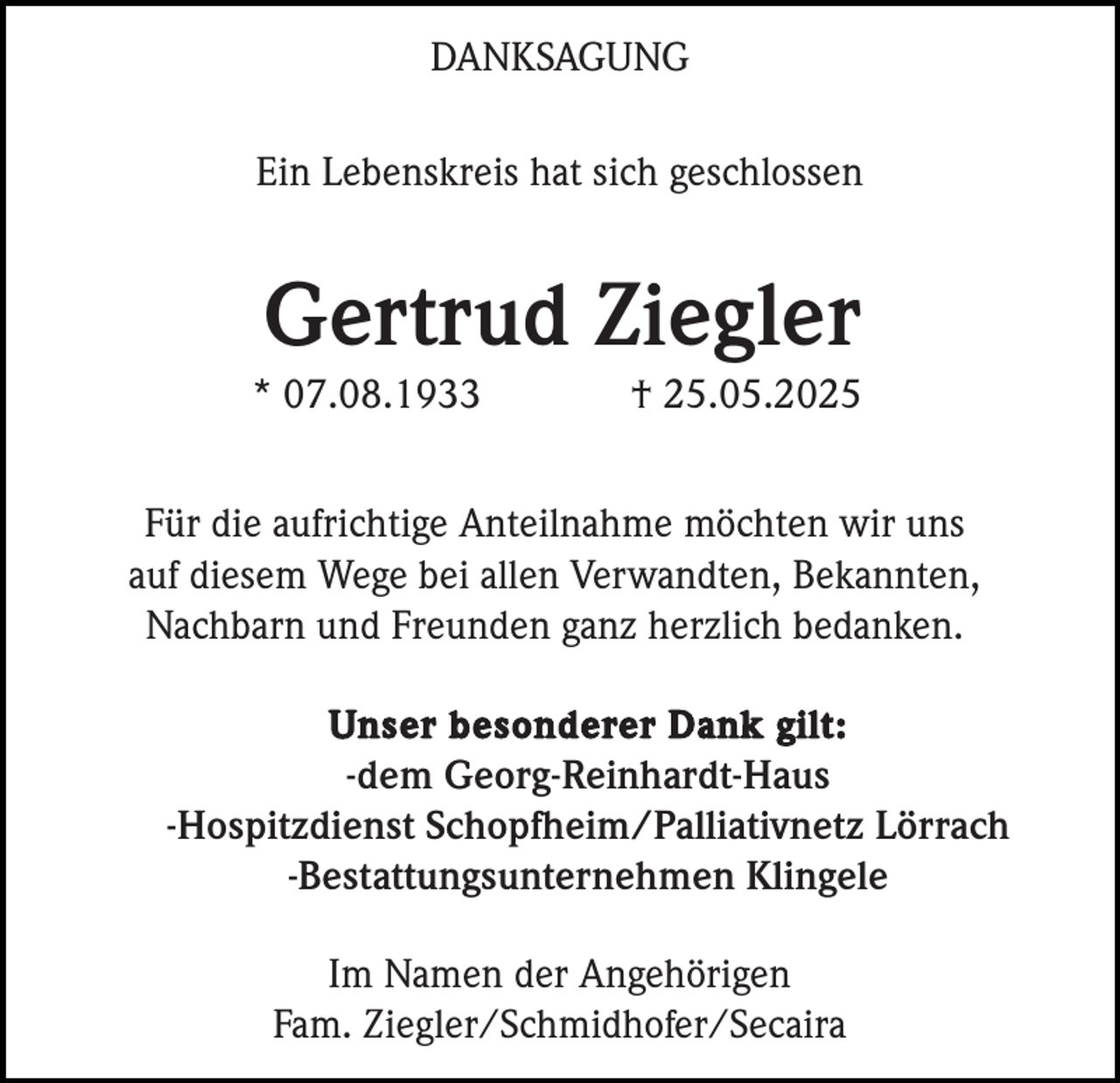 <p>DANKSAGUNG<br />Ein Lebenskreis hat sich geschlossen</p><p>Gertrud Ziegler<br />* 07.08.1933</p><p>† 25.05.2025</p><p>Für die aufrichtige Anteilnahme möchten wir uns<br />auf diesem Wege bei allen Verwandten, Bekannten,<br />Nachbarn und Freunden ganz herzlich bedanken.<br />Unser besonderer Dank gilt:<br />-dem Georg-Reinhardt-Haus<br />-Hospitzdienst Schopfheim/Palliativnetz Lörrach<br />-Bestattungsunternehmen Klingele</p><p>Im Namen der Angehörigen<br />Fam. Ziegler/Schmidhofer/Secaira</p>