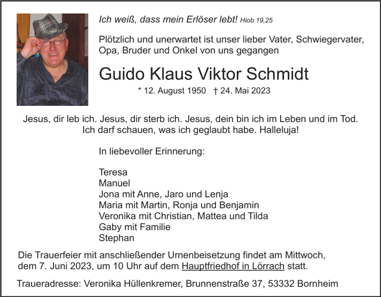 <p>Ich weiß, dass mein Erlöser lebt! Hiob 19,25<br />Plötzlich und unerwartet ist unser lieber Vater, Schwiegervater,<br />Opa, Bruder und Onkel von uns gegangen</p><p>Guido Klaus Viktor Schmidt<br />* 12. August 1950 † 24. Mai 2023</p><p>Jesus, dir leb ich. Jesus, dir sterb ich. Jesus, dein bin ich im Leben und im Tod.<br />Ich darf schauen, was ich geglaubt habe. Halleluja!<br />In liebevoller Erinnerung:<br />Teresa<br />Manuel<br />Jona mit Anne, Jaro und Lenja<br />Maria mit Martin, Ronja und Benjamin<br />Veronika mit Christian, Mattea und Tilda<br />Gaby mit Familie<br />Stephan<br />Die Trauerfeier mit anschließender Urnenbeisetzung findet am Mittwoch,<br />dem 7. Juni 2023, um 10 Uhr auf dem Hauptfriedhof in Lörrach statt.<br />Traueradresse: Veronika Hüllenkremer, Brunnenstraße 37, 53332 Bornheim</p>