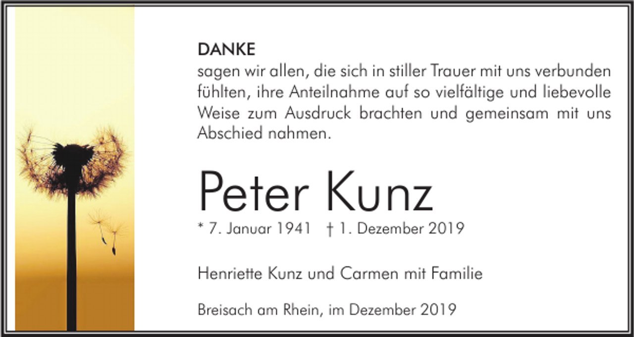 <p>DANKE<br />sagen wir allen, die sich in stiller Trauer mit uns verbunden<br />fühlten, ihre Anteilnahme auf so vielfältige und liebevolle<br />Weise zum Ausdruck brachten und gemeinsam mit uns<br />Abschied nahmen.</p><p>Peter Kunz</p><p>* 7. Januar 1941 † 1. Dezember 2019</p><p>Henriette Kunz und Carmen mit Familie<br />Breisach am Rhein, im Dezember 2019</p>