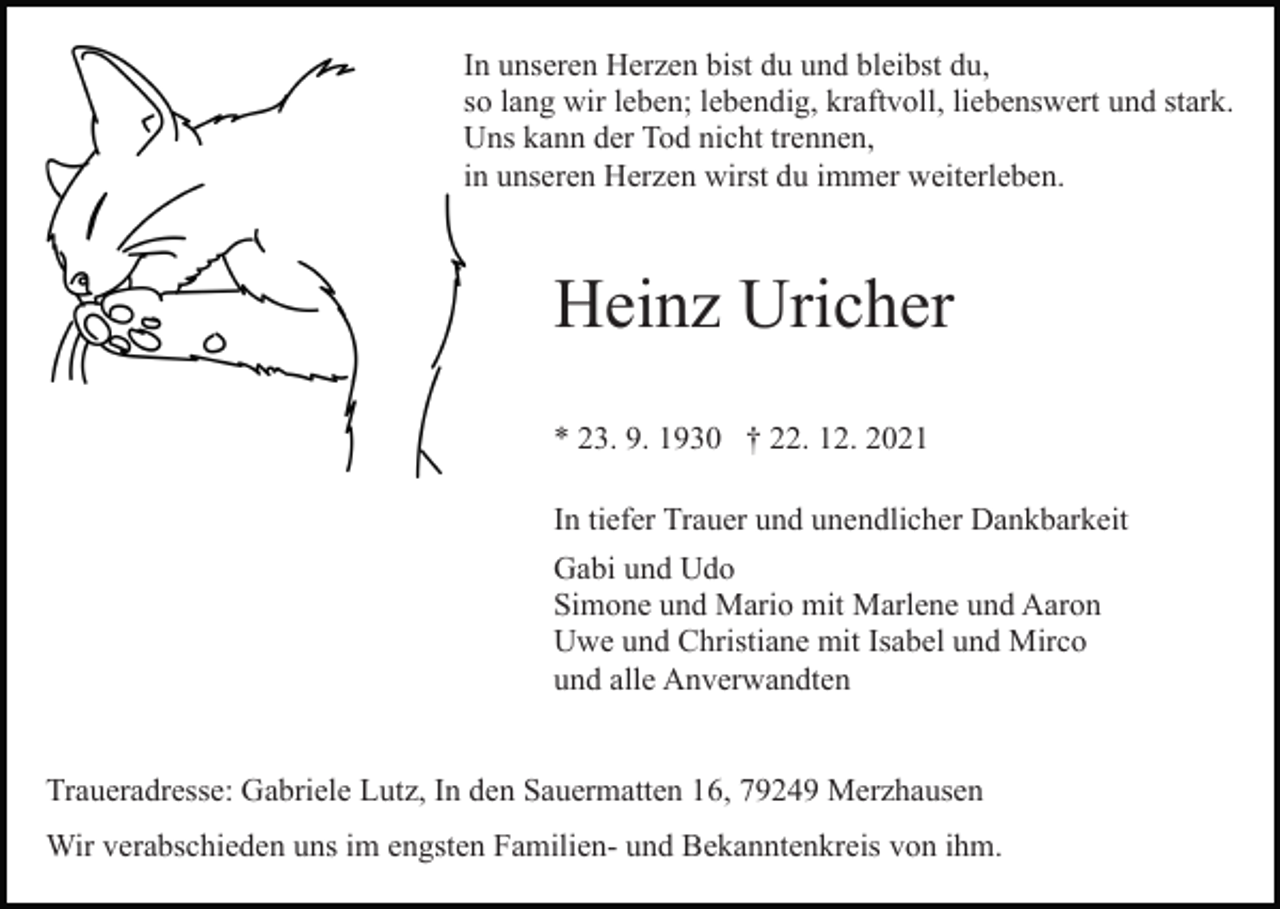 <p>In unseren Herzen bist du und bleibst du,<br />so lang wir leben; lebendig, kraftvoll, liebenswert und stark.<br />Uns kann der Tod nicht trennen,<br />in unseren Herzen wirst du immer weiterleben.</p><p>Heinz Uricher<br />* 23. 9. 1930 † 22. 12. 2021<br />In tiefer Trauer und unendlicher Dankbarkeit<br />Gabi und Udo<br />Simone und Mario mit Marlene und Aaron<br />Uwe und Christiane mit Isabel und Mirco<br />und alle Anverwandten<br />Traueradresse: Gabriele Lutz, In den Sauermatten 16, 79249 Merzhausen<br />Wir verabschieden uns im engsten Familien- und Bekanntenkreis von ihm.</p>