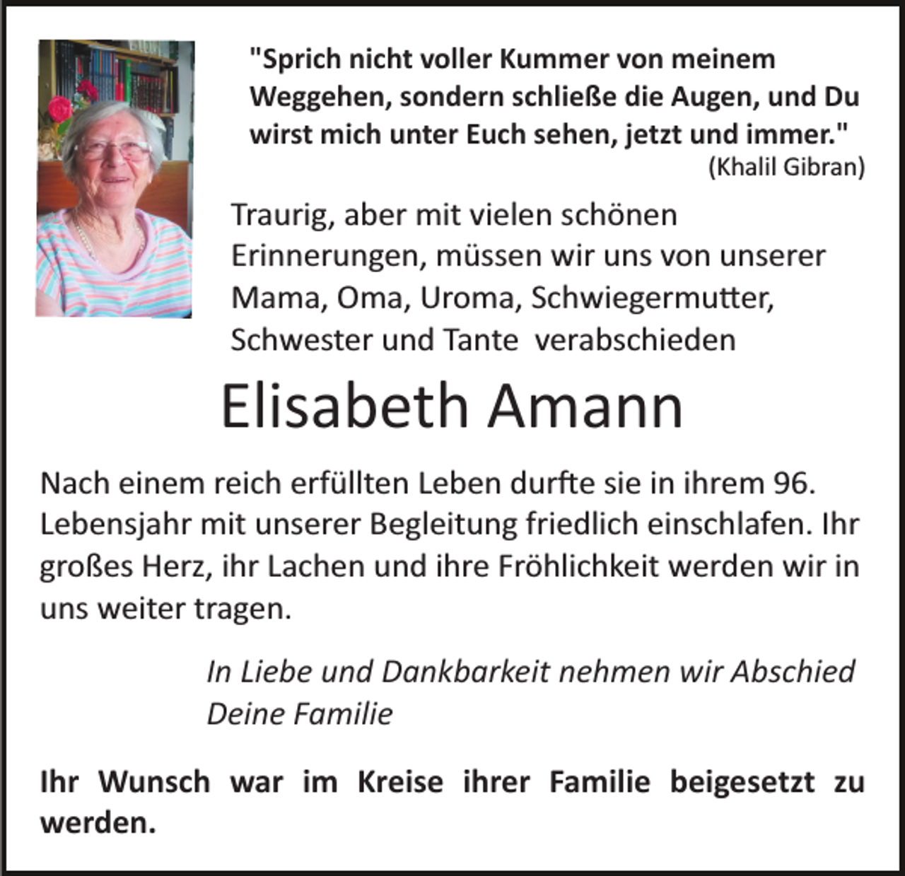 <p>"Sprich nicht voller Kummer von meinem<br />Weggehen, sondern schließe die Augen, und Du<br />wirst mich unter Euch sehen, jetzt und immer."<br />(Khalil Gibran)</p><p>Traurig, aber mit vielen schönen<br />Erinnerungen, müssen wir uns von unserer<br />Mama, Oma, Uroma, Schwiegermutter,<br />Schwester und Tante verabschieden</p><p>Elisabeth Amann<br />Nach einem reich erfüllten Leben durfte sie in ihrem 96.<br />Lebensjahr mit unserer Begleitung friedlich einschlafen. Ihr<br />großes Herz, ihr Lachen und ihre Fröhlichkeit werden wir in<br />uns weiter tragen.<br />In Liebe und Dankbarkeit nehmen wir Abschied<br />Deine Familie<br />Ihr Wunsch war im Kreise ihrer Familie beigesetzt zu<br />werden.</p>