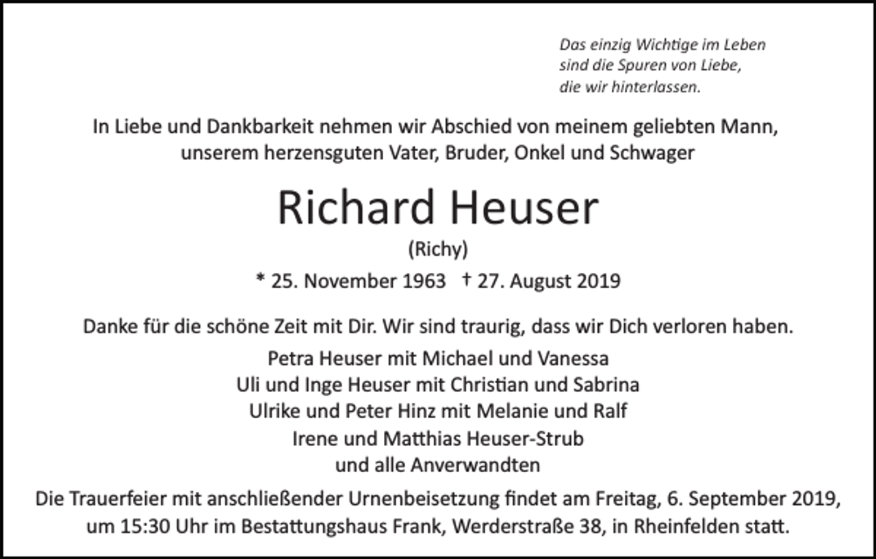 <p>Das einzig Wich�ge im Leben<br />sind die Spuren von Liebe,<br />die wir hinterlassen.</p><p>In Liebe und Dankbarkeit nehmen wir Abschied von meinem geliebten Mann,<br />unserem herzensguten Vater, Bruder, Onkel und Schwager</p><p>Richard Heuser<br />(Richy)<br />* 25. November 1963 † 27. August 2019<br />Danke für die schöne Zeit mit Dir. Wir sind traurig, dass wir Dich verloren haben.<br />Petra Heuser mit Michael und Vanessa<br />Uli und Inge Heuser mit Chris�an und Sabrina<br />Ulrike und Peter Hinz mit Melanie und Ralf<br />Irene und Ma�hias Heuser­Strub<br />und alle Anverwandten<br />Die Trauerfeier mit anschließender Urnenbeisetzung ﬁndet am Freitag, 6. September 2019,<br />um 15:30 Uhr im Besta�ungshaus Frank, Werderstraße 38, in Rheinfelden sta�.</p>