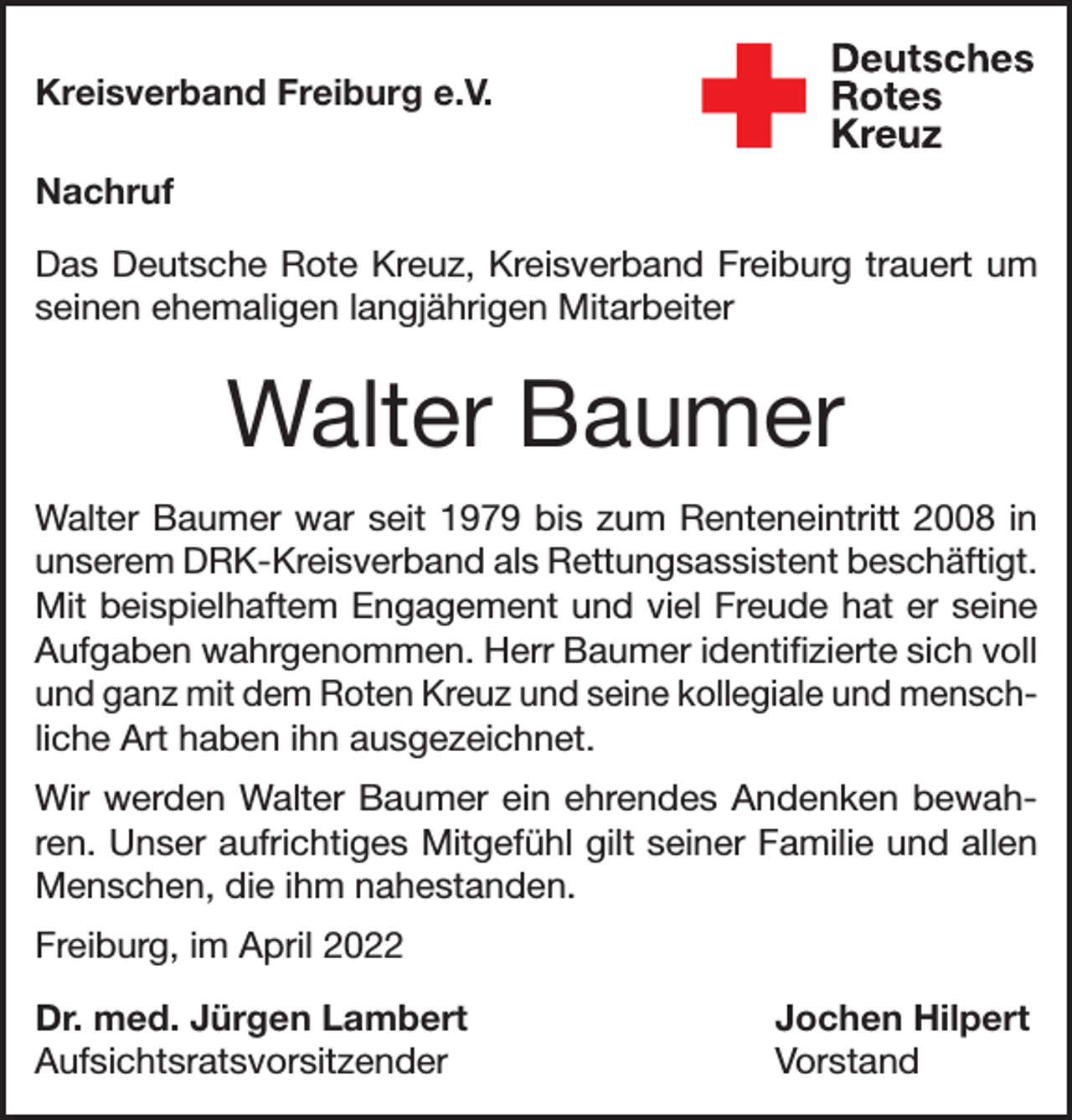 <p>Kreisverband Freiburg e.V.<br />Nachruf<br />Das Deutsche Rote Kreuz, Kreisverband Freiburg trauert um<br />seinen ehemaligen langjährigen Mitarbeiter</p><p>Walter Baumer<br />Walter Baumer war seit 1979 bis zum Renteneintritt 2008 in<br />unserem DRK-Kreisverband als Rettungsassistent beschäftigt.<br />Mit beispielhaftem Engagement und viel Freude hat er seine<br />Aufgaben wahrgenommen. Herr Baumer identifizierte sich voll<br />und ganz mit dem Roten Kreuz und seine kollegiale und menschliche Art haben ihn ausgezeichnet.<br />Wir werden Walter Baumer ein ehrendes Andenken bewahren. Unser aufrichtiges Mitgefühl gilt seiner Familie und allen<br />Menschen, die ihm nahestanden.<br />Freiburg, im April 2022<br />Dr. med. Jürgen Lambert<br />Jochen Hilpert<br />Aufsichtsratsvorsitzender Vorstand</p>