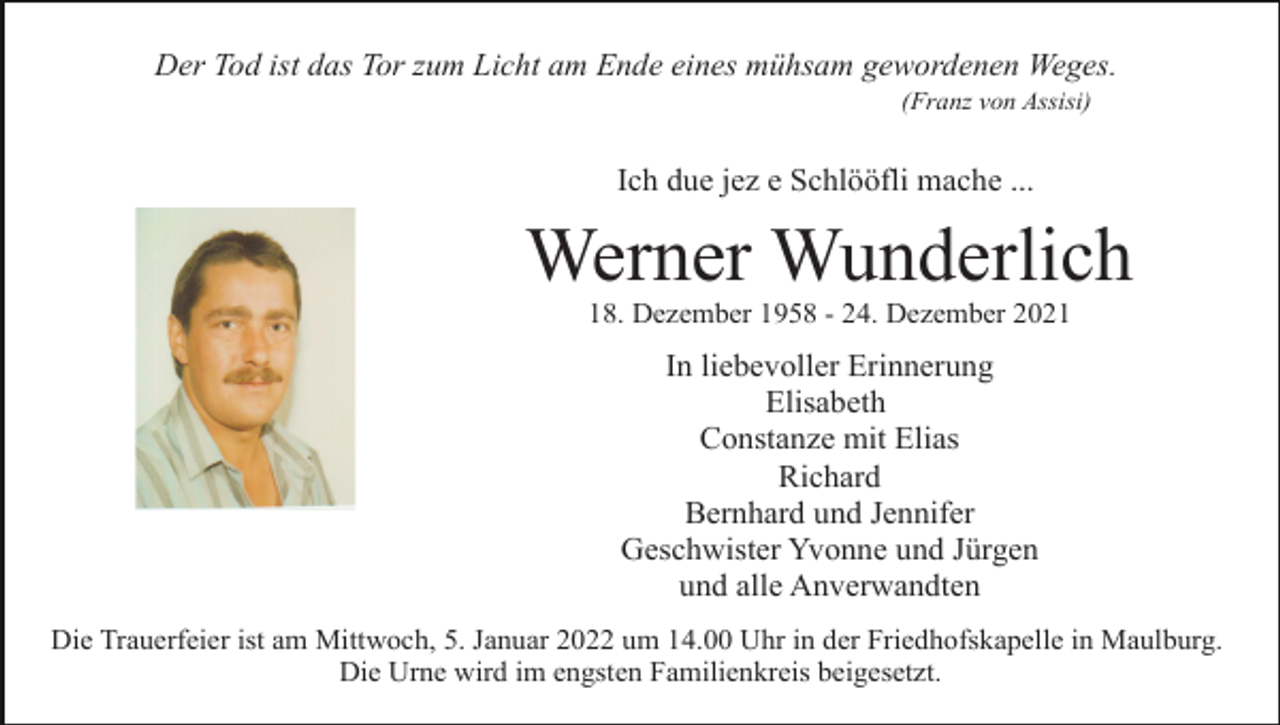<p>Der Tod ist das Tor zum Licht am Ende eines mühsam gewordenen Weges.<br />(Franz von Assisi)</p><p>Ich due jez e Schlööfli mache ...</p><p>Werner Wunderlich<br />18. Dezember 1958 - 24. Dezember 2021</p><p>In liebevoller Erinnerung<br />Elisabeth<br />Constanze mit Elias<br />Richard<br />Bernhard und Jennifer<br />Geschwister Yvonne und Jürgen<br />und alle Anverwandten<br />Die Trauerfeier ist am Mittwoch, 5. Januar 2022 um 14.00 Uhr in der Friedhofskapelle in Maulburg.<br />Die Urne wird im engsten Familienkreis beigesetzt.</p>