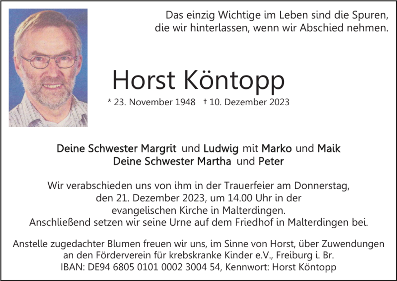 <p>Das einzig Wichtige im Leben sind die Spuren,<br />die wir hinterlassen, wenn wir Abschied nehmen.</p><p>Horst Köntopp<br />* 23. November 1948 † 10. Dezember 2023</p><p>und</p><p>mit<br />und</p><p>und</p><p>Wir verabschieden uns von ihm in der Trauerfeier am Donnerstag,<br />den 21. Dezember 2023, um 14.00 Uhr in der<br />evangelischen Kirche in Malterdingen.<br />Anschließend setzen wir seine Urne auf dem Friedhof in Malterdingen bei.<br />Anstelle zugedachter Blumen freuen wir uns, im Sinne von Horst, über Zuwendungen<br />an den Förderverein für krebskranke Kinder e.V., Freiburg i. Br.<br />IBAN: DE94 6805 0101 0002 3004 54, Kennwort: Horst Köntopp</p>