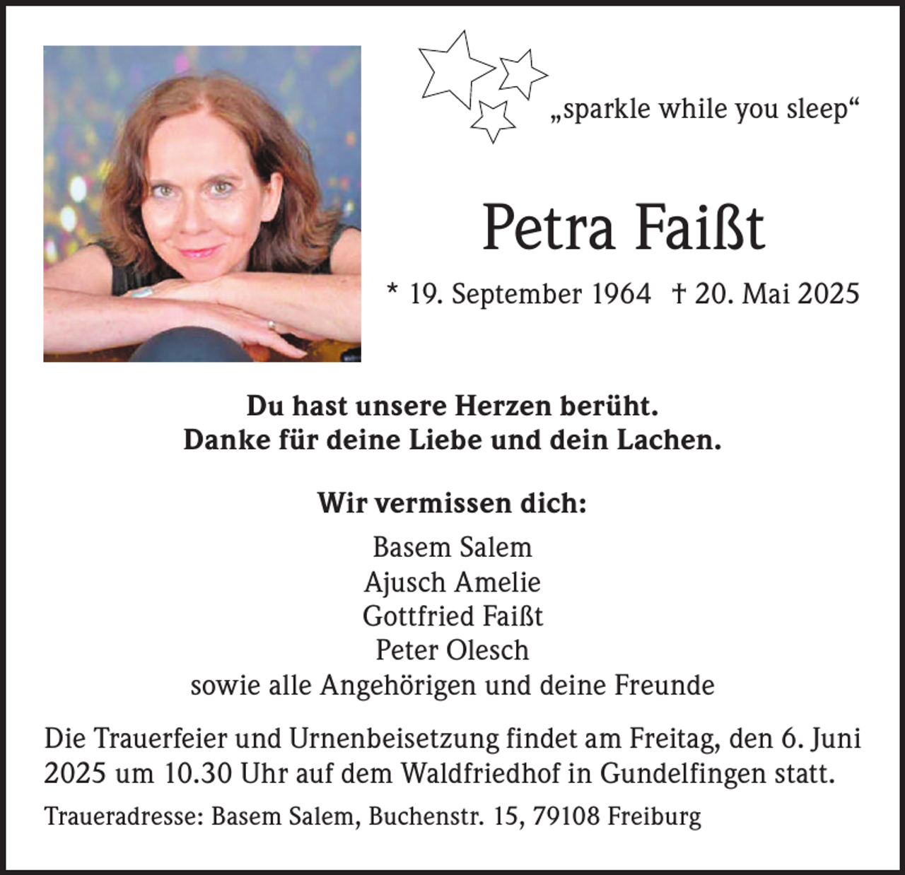 <p>„sparkle while you sleep“</p><p>Petra Faißt<br />* 19. September 1964 † 20. Mai 2025<br />Du hast unsere Herzen berüht.<br />Danke für deine Liebe und dein Lachen.<br />Wir vermissen dich:<br />Basem Salem<br />Ajusch Amelie<br />Gottfried Faißt<br />Peter Olesch<br />sowie alle Angehörigen und deine Freunde<br />Die Trauerfeier und Urnenbeisetzung findet am Freitag, den 6. Juni<br />2025 um 10.30 Uhr auf dem Waldfriedhof in Gundelfingen statt.<br />Traueradresse: Basem Salem, Buchenstr. 15, 79108 Freiburg</p>
