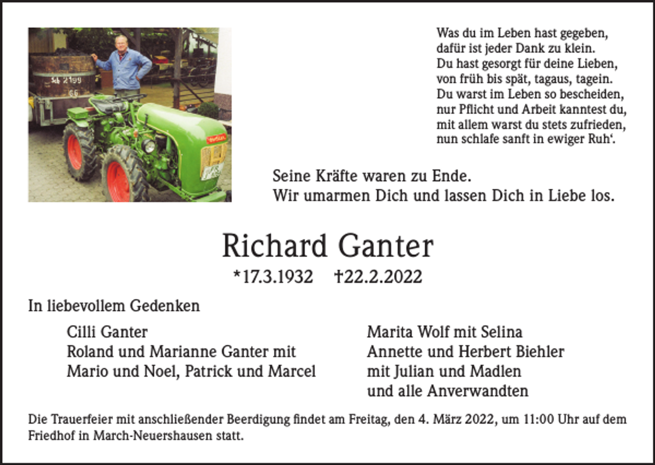 <p>Was du im Leben hast gegeben,<br />dafür ist jeder Dank zu klein.<br />Du hast gesorgt für deine Lieben,<br />von früh bis spät, tagaus, tagein.<br />Du warst im Leben so bescheiden,<br />nur Pflicht und Arbeit kanntest du,<br />mit allem warst du stets zufrieden,<br />nun schlafe sanft in ewiger Ruh‘.</p><p>Seine Kräfte waren zu Ende.<br />Wir umarmen Dich und lassen Dich in Liebe los.</p><p>Richard Ganter<br />*17.3.1932</p><p>†22.2.2022</p><p>In liebevollem Gedenken<br />Cilli Ganter<br />Roland und Marianne Ganter mit<br />Mario und Noel, Patrick und Marcel</p><p>Marita Wolf mit Selina<br />Annette und Herbert Biehler<br />mit Julian und Madlen<br />und alle Anverwandten</p><p>Die Trauerfeier mit anschließender Beerdigung findet am Freitag, den 4. März 2022, um 11:00 Uhr auf dem<br />Friedhof in March-Neuershausen statt.</p>