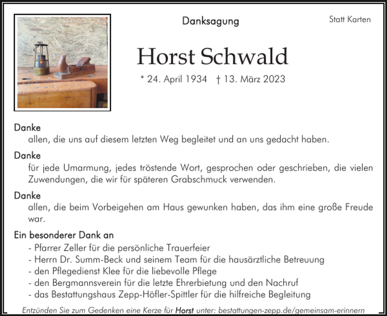 <p>Statt Karten</p><p>Horst Schwald<br />* 24. April 1934 † 13. März 2023</p><p>allen, die uns auf diesem letzten Weg begleitet und an uns gedacht haben.<br />für jede Umarmung, jedes tröstende Wort, gesprochen oder geschrieben, die vielen<br />Zuwendungen, die wir für späteren Grabschmuck verwenden.<br />allen, die beim Vorbeigehen am Haus gewunken haben, das ihm eine große Freude<br />war.<br />- Pfarrer Zeller für die persönliche Trauerfeier<br />- Herrn Dr. Summ-Beck und seinem Team für die hausärztliche Betreuung<br />- den Pflegedienst Klee für die liebevolle Pflege<br />- den Bergmannsverein für die letzte Ehrerbietung und den Nachruf<br />- das Bestattungshaus Zepp-Höfler-Spittler für die hilfreiche Begleitung<br />Entzünden Sie zum Gedenken eine Kerze für</p><p>unter: bestattungen-zepp.de/gemeinsam-erinnern</p>