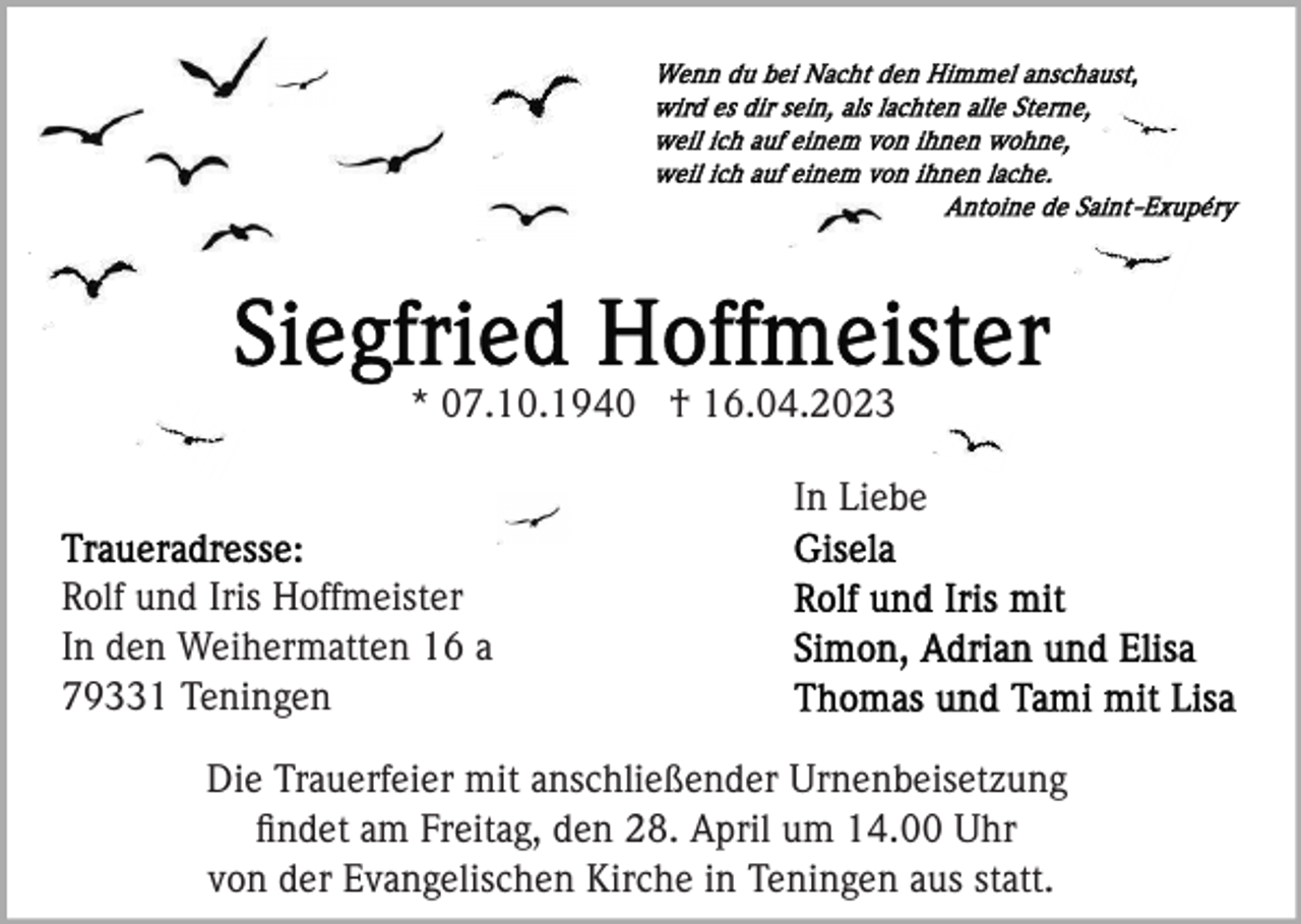 <p>* 07.10.1940 † 16.04.2023<br />In Liebe<br />Rolf und Iris Hoffmeister<br />In den Weihermatten 16 a<br />79331 Teningen<br />Die Trauerfeier mit anschließender Urnenbeisetzung<br />ﬁndet am Freitag, den 28. April um 14.00 Uhr<br />von der Evangelischen Kirche in Teningen aus statt.</p>