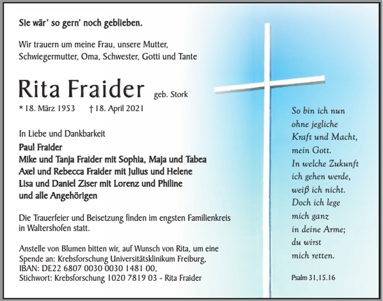 <p>Sie wär’ so gern’ noch geblieben.<br />Wir trauern um meine Frau, unsere Mutter,<br />Schwiegermutter, Oma, Schwester, Gotti und Tante</p><p>Rita Fraider<br />* 18. März 1953</p><p>geb. Stork</p><p>† 18. April 2021</p><p>In Liebe und Dankbarkeit<br />Paul Fraider<br />Mike und Tanja Fraider mit Sophia, Maja und Tabea<br />Axel und Rebecca Fraider mit Julius und Helene<br />Lisa und Daniel Ziser mit Lorenz und Philine<br />und alle Angehörigen<br />Die Trauerfeier und Beisetzung finden im engsten Familienkreis<br />in Waltershofen statt.<br />Anstelle von Blumen bitten wir, auf Wunsch von Rita, um eine<br />Spende an: Krebsforschung Universitätsklinikum Freiburg,<br />IBAN: DE22 6807 1481 00,<br />Stichwort: Krebsforschung 1020 7819 03 - Rita Fraider</p><p>So bin ich nun<br />ohne jegliche<br />Kraft und Macht,<br />mein Gott.<br />In welche Zukunft<br />ich gehen werde,<br />weiß ich nicht.<br />Doch ich lege<br />mich ganz<br />in deine Arme;<br />du wirst<br />mich retten.<br />Psalm 31,15.16</p>