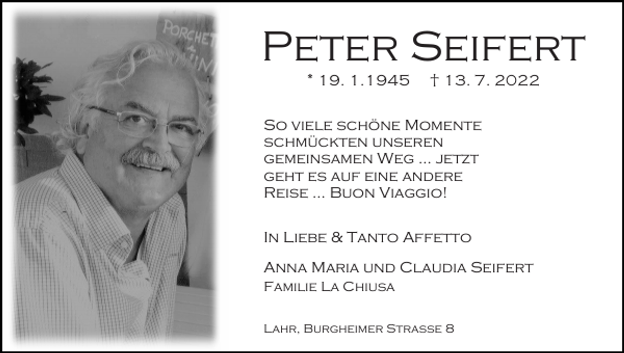 <p>Peter Seifert<br />* 19. 1.1945</p><p>† 13. 7. 2022</p><p>So viele schöne Momente<br />schmückten unseren<br />gemeinsamen Weg ... jetzt<br />geht es auf eine andere<br />Reise ... Buon Viaggio!<br />In Liebe &amp; Tanto Affetto<br />Anna Maria und Claudia Seifert<br />Familie La Chiusa<br />Lahr, Burgheimer Straße 8</p>