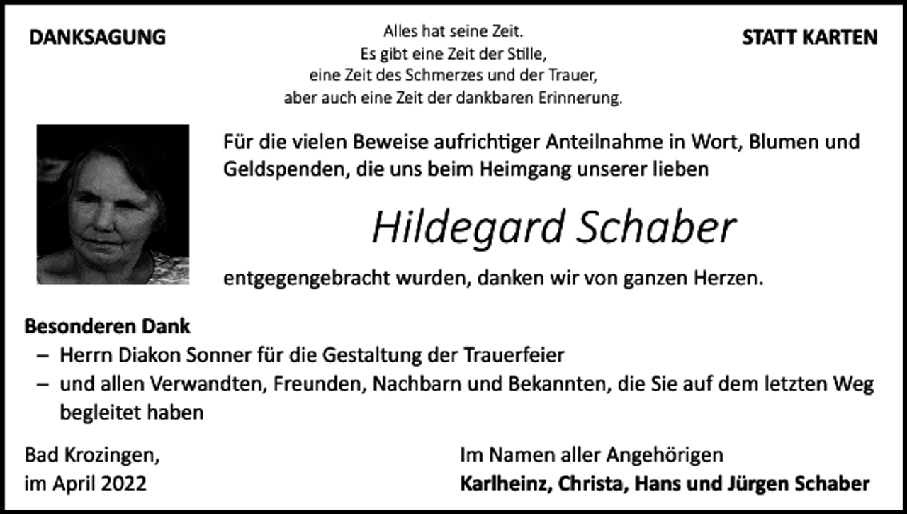 <p>DANKSAGUNG</p><p>Alles hat seine Zeit.<br />Es gibt eine Zeit der Stille,<br />eine Zeit des Schmerzes und der Trauer,<br />aber auch eine Zeit der dankbaren Erinnerung.</p><p>STATT KARTEN</p><p>Für die vielen Beweise aufrichtiger Anteilnahme in Wort, Blumen und<br />Geldspenden, die uns beim Heimgang unserer lieben</p><p>Hildegard Schaber<br />entgegengebracht wurden, danken wir von ganzen Herzen.<br />Besonderen Dank<br />─ Herrn Diakon Sonner für die Gestaltung der Trauerfeier<br />─ und allen Verwandten, Freunden, Nachbarn und Bekannten, die Sie auf dem letzten Weg<br />begleitet haben<br />Bad Krozingen,<br />im April 2022</p><p>Im Namen aller Angehörigen<br />Karlheinz, Christa, Hans und Jürgen Schaber</p>