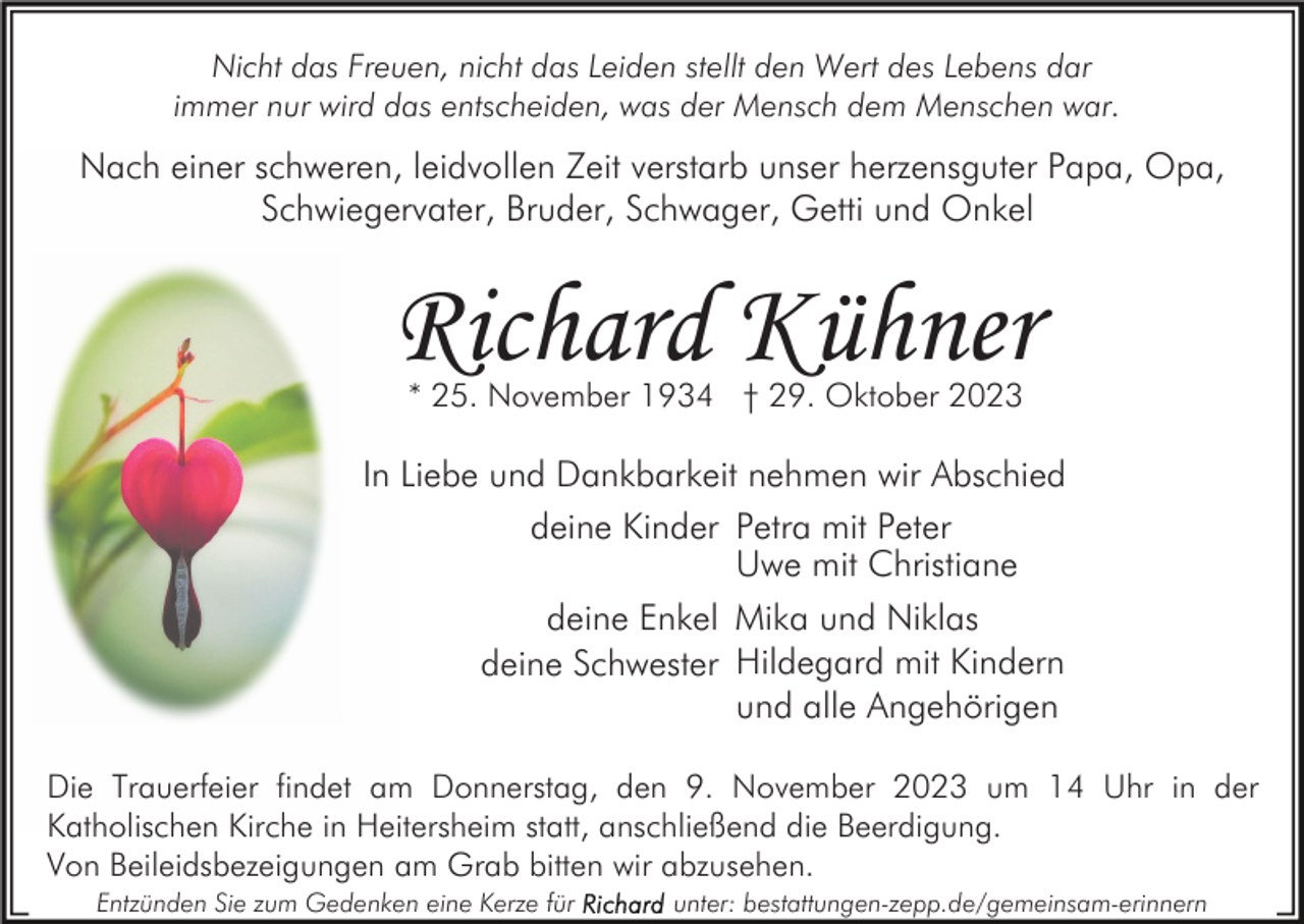 <p>Nicht das Freuen, nicht das Leiden stellt den Wert des Lebens dar<br />immer nur wird das entscheiden, was der Mensch dem Menschen war.</p><p>Nach einer schweren, leidvollen Zeit verstarb unser herzensguter Papa, Opa,<br />Schwiegervater, Bruder, Schwager, Getti und Onkel</p><p>Richard Kühner<br />* 25. November 1934 † 29. Oktober 2023</p><p>In Liebe und Dankbarkeit nehmen wir Abschied<br />deine Kinder Petra mit Peter<br />Uwe mit Christiane<br />deine Enkel Mika und Niklas<br />deine Schwester Hildegard mit Kindern<br />und alle Angehörigen<br />Die Trauerfeier findet am Donnerstag, den 9. November 2023 um 14 Uhr in der<br />Katholischen Kirche in Heitersheim statt, anschließend die Beerdigung.<br />Von Beileidsbezeigungen am Grab bitten wir abzusehen.<br />Entzünden Sie zum Gedenken eine Kerze für</p><p>unter: bestattungen-zepp.de/gemeinsam-erinnern</p>