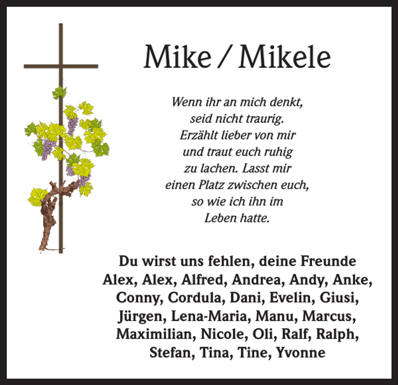 <p>Mike / Mikele<br />Wenn ihr an mich denkt,<br />seid nicht traurig.<br />Erzählt lieber von mir<br />und traut euch ruhig<br />zu lachen. Lasst mir<br />einen Platz zwischen euch,<br />so wie ich ihn im<br />Leben hatte.</p><p>Du wirst uns fehlen, deine Freunde<br />Alex, Alex, Alfred, Andrea, Andy, Anke,<br />Conny, Cordula, Dani, Evelin, Giusi,<br />Jürgen, Lena-Maria, Manu, Marcus,<br />Maximilian, Nicole, Oli, Ralf, Ralph,<br />Stefan, Tina, Tine, Yvonne</p>