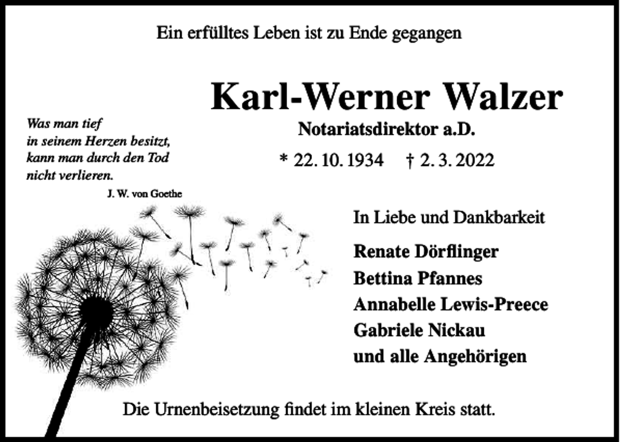 <p>Ein erfülltes Leben ist zu Ende gegangen</p><p>Was man tief<br />in seinem Herzen besitzt,<br />kann man durch den Tod<br />nicht verlieren.</p><p>Karl-Werner Walzer<br />Notariatsdirektor a.D.</p><p>* 22. 10. 1934</p><p>† 2. 3. 2022</p><p>J. W. von Goethe</p><p>In Liebe und Dankbarkeit<br />Renate Dörflinger<br />Bettina Pfannes<br />Annabelle Lewis-Preece<br />Gabriele Nickau<br />und alle Angehörigen<br />Die Urnenbeisetzung findet im kleinen Kreis statt.</p>