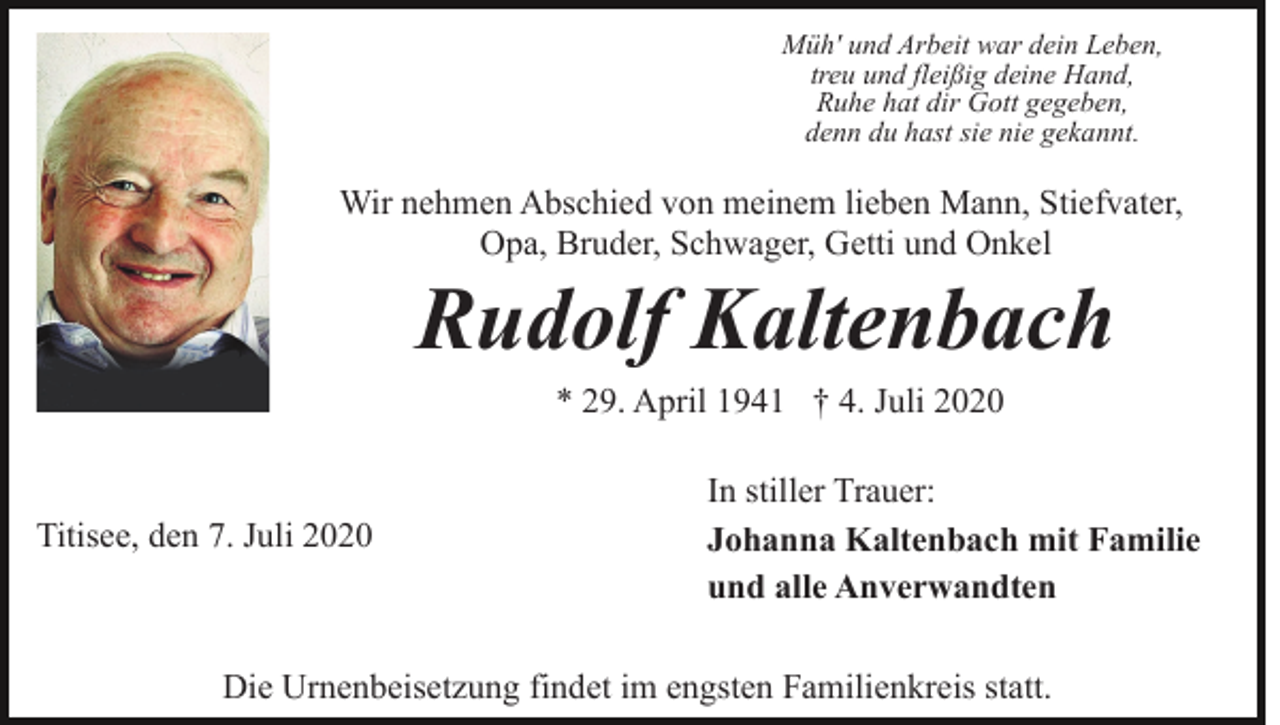 <p>Müh' und Arbeit war dein Leben,<br />treu und fleißig deine Hand,<br />Ruhe hat dir Gott gegeben,<br />denn du hast sie nie gekannt.</p><p>Wir nehmen Abschied von meinem lieben Mann, Stiefvater,<br />Opa, Bruder, Schwager, Getti und Onkel</p><p>Rudolf Kaltenbach<br />* 29. April 1941 † 4. Juli 2020</p><p>Titisee, den 7. Juli 2020</p><p>In stiller Trauer:<br />Johanna Kaltenbach mit Familie<br />und alle Anverwandten</p><p>Die Urnenbeisetzung findet im engsten Familienkreis statt.</p>