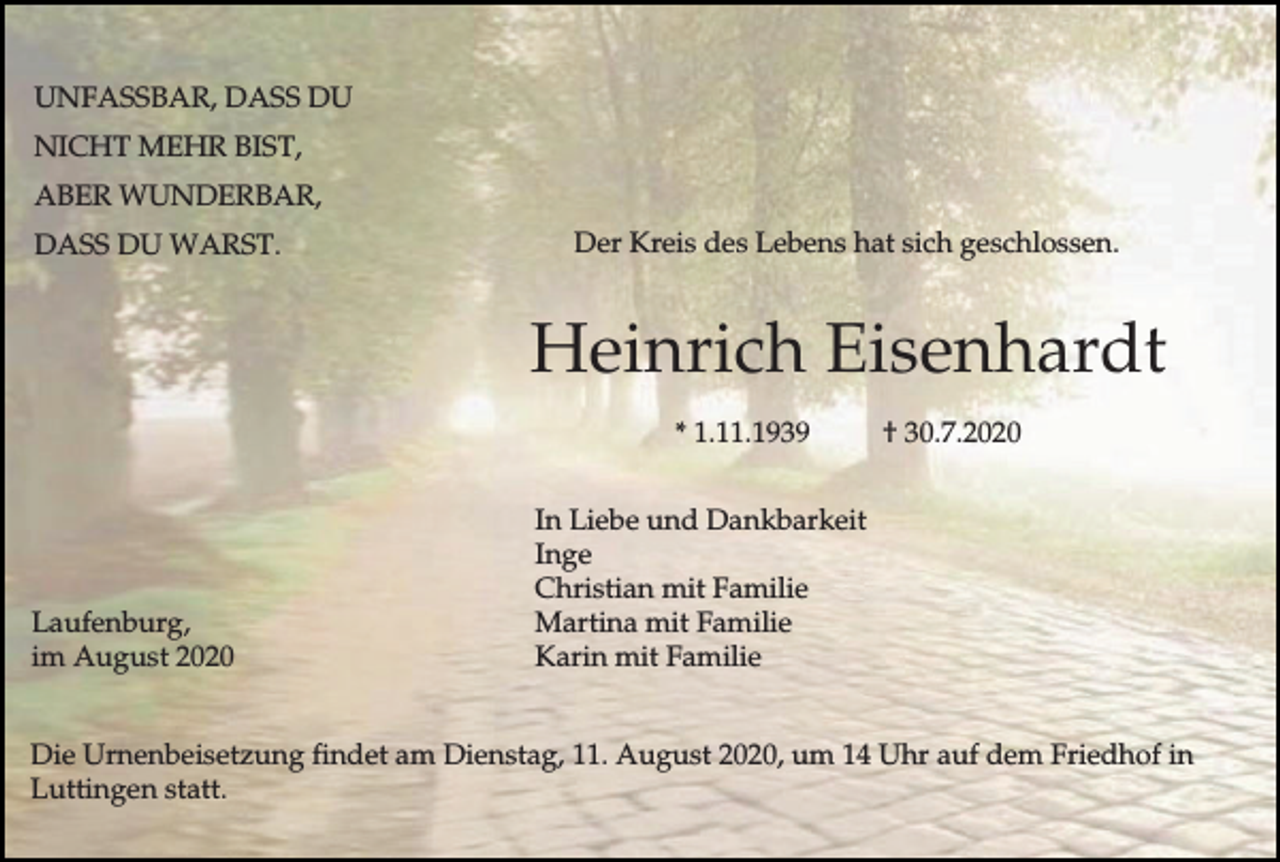 <p>UNFASSBAR, DASS DU<br />NICHT MEHR BIST,<br />ABER WUNDERBAR,<br />DASS DU WARST.</p><p>Der Kreis des Lebens hat sich geschlossen.</p><p>Heinrich Eisenhardt<br />* 1.11.1939</p><p>Laufenburg,<br />im August 2020</p><p>† 30.7.2020</p><p>In Liebe und Dankbarkeit<br />Inge<br />Christian mit Familie<br />Martina mit Familie<br />Karin mit Familie</p><p>Die Urnenbeisetzung findet am Dienstag, 11. August 2020, um 14 Uhr auf dem Friedhof in<br />Luttingen statt.</p>