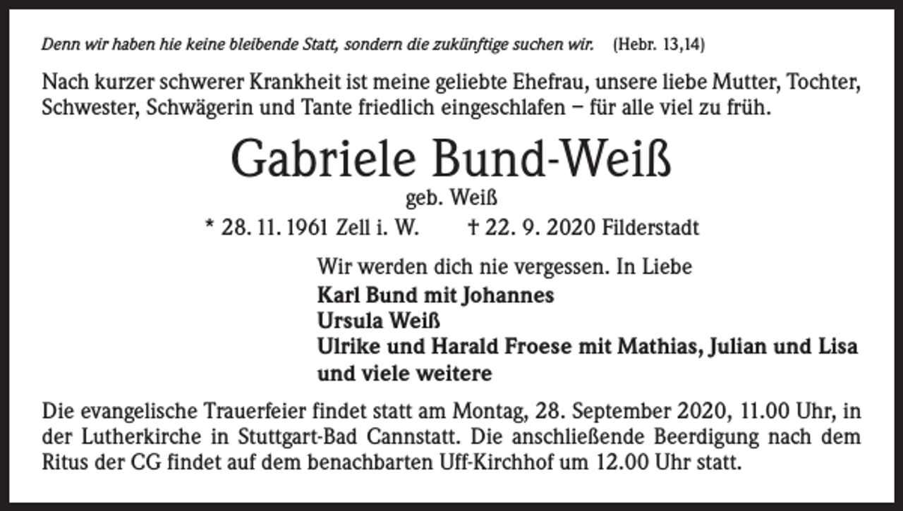 <p>Denn wir haben hie keine bleibende Statt, sondern die zukünftige suchen wir. (Hebr. 13,14)</p><p>Nach kurzer schwerer Krankheit ist meine geliebte Ehefrau, unsere liebe Mutter, Tochter,<br />Schwester, Schwägerin und Tante friedlich eingeschlafen – für alle viel zu früh.</p><p>Gabrielegeb.Bund-Weiß<br />Weiß<br />* 28. 11. 1961 Zell i. W. † 22. 9. 2020 Filderstadt<br />Wir werden dich nie vergessen. In Liebe<br />Karl Bund mit Johannes<br />Ursula Weiß<br />Ulrike und Harald Froese mit Mathias, Julian und Lisa<br />und viele weitere<br />Die evangelische Trauerfeier findet statt am Montag, 28. September 2020, 11.00 Uhr, in<br />der Lutherkirche in Stuttgart-Bad Cannstatt. Die anschließende Beerdigung nach dem<br />Ritus der CG findet auf dem benachbarten Uff-Kirchhof um 12.00 Uhr statt.</p>