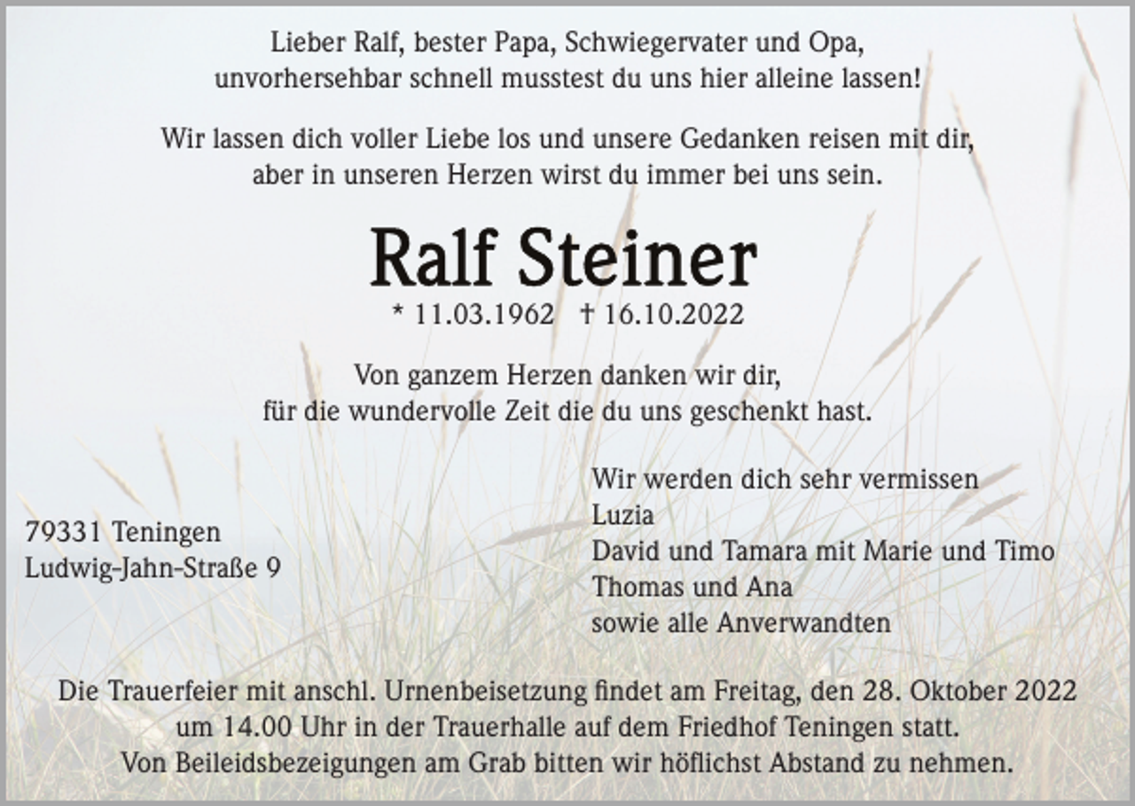 <p>Lieber Ralf, bester Papa, Schwiegervater und Opa,<br />unvorhersehbar schnell musstest du uns hier alleine lassen!<br />Wir lassen dich voller Liebe los und unsere Gedanken reisen mit dir,<br />aber in unseren Herzen wirst du immer bei uns sein.</p><p>* 11.03.1962 † 16.10.2022<br />Von ganzem Herzen danken wir dir,<br />für die wundervolle Zeit die du uns geschenkt hast.</p><p>79331 Teningen<br />Ludwig-Jahn-Straße 9</p><p>Wir werden dich sehr vermissen<br />Luzia<br />David und Tamara mit Marie und Timo<br />Thomas und Ana<br />sowie alle Anverwandten</p><p>Die Trauerfeier mit anschl. Urnenbeisetzung ﬁndet am Freitag, den 28. Oktober 2022<br />um 14.00 Uhr in der Trauerhalle auf dem Friedhof Teningen statt.<br />Von Beileidsbezeigungen am Grab bitten wir höﬂichst Abstand zu nehmen.</p>