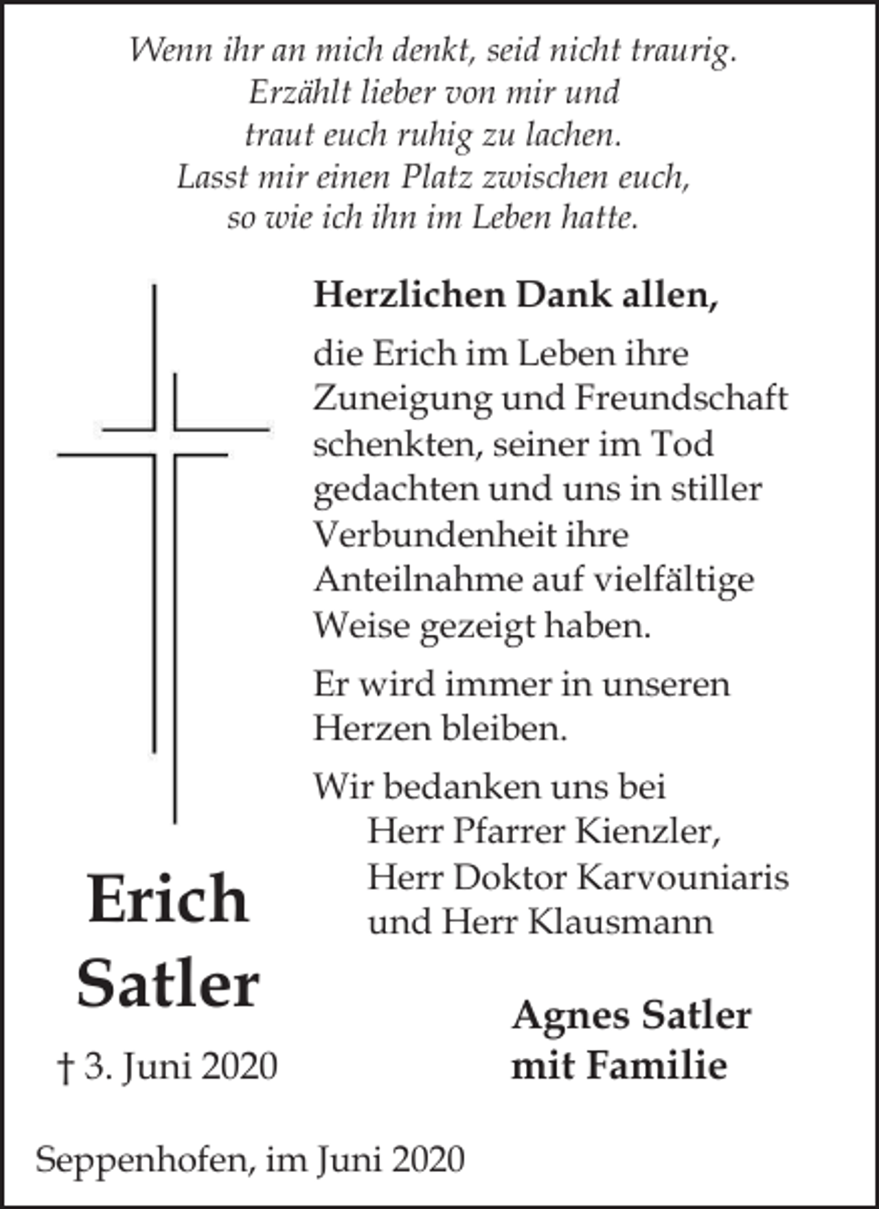 <p>Wenn ihr an mich denkt, seid nicht traurig.<br />Erzählt lieber von mir und<br />traut euch ruhig zu lachen.<br />Lasst mir einen Platz zwischen euch,<br />so wie ich ihn im Leben hatte.</p><p>Herzlichen Dank allen,<br />die Erich im Leben ihre<br />Zuneigung und Freundschaft<br />schenkten, seiner im Tod<br />gedachten und uns in stiller<br />Verbundenheit ihre<br />Anteilnahme auf vielfältige<br />Weise gezeigt haben.<br />Er wird immer in unseren<br />Herzen bleiben.</p><p>Erich<br />Satler</p><p>Wir bedanken uns bei<br />Herr Pfarrer Kienzler,<br />Herr Doktor Karvouniaris<br />und Herr Klausmann</p><p>† 3. Juni 2020<br />Seppenhofen, im Juni 2020</p><p>Agnes Satler<br />mit Familie</p>
