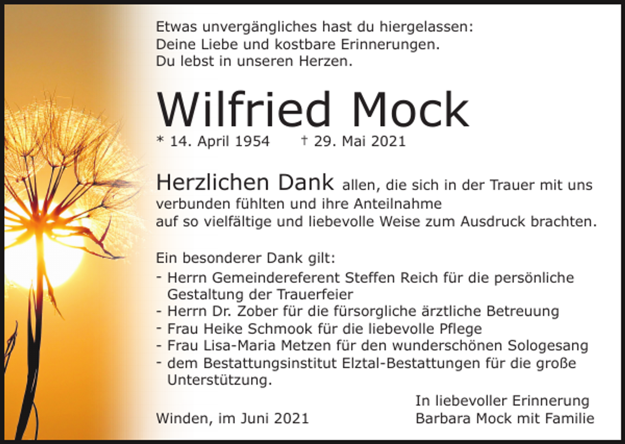 <p>Etwas unvergängliches hast du hiergelassen:<br />Deine Liebe und kostbare Erinnerungen.<br />Du lebst in unseren Herzen.</p><p>Wilfried Mock<br />* 14. April 1954</p><p>† 29. Mai 2021</p><p>Herzlichen Dank allen, die sich in der Trauer mit uns<br />verbunden fühlten und ihre Anteilnahme<br />auf so vielfältige und liebevolle Weise zum Ausdruck brachten.<br />Ein besonderer Dank gilt:<br />- Herrn Gemeindereferent Steffen Reich für die persönliche<br />Gestaltung der Trauerfeier<br />- Herrn Dr. Zober für die fürsorgliche ärztliche Betreuung<br />- Frau Heike Schmook für die liebevolle Pflege<br />- Frau Lisa-Maria Metzen für den wunderschönen Sologesang<br />- dem Bestattungsinstitut Elztal-Bestattungen für die große<br />Unterstützung.<br />In liebevoller Erinnerung<br />Winden, im Juni 2021<br />Barbara Mock mit Familie</p>