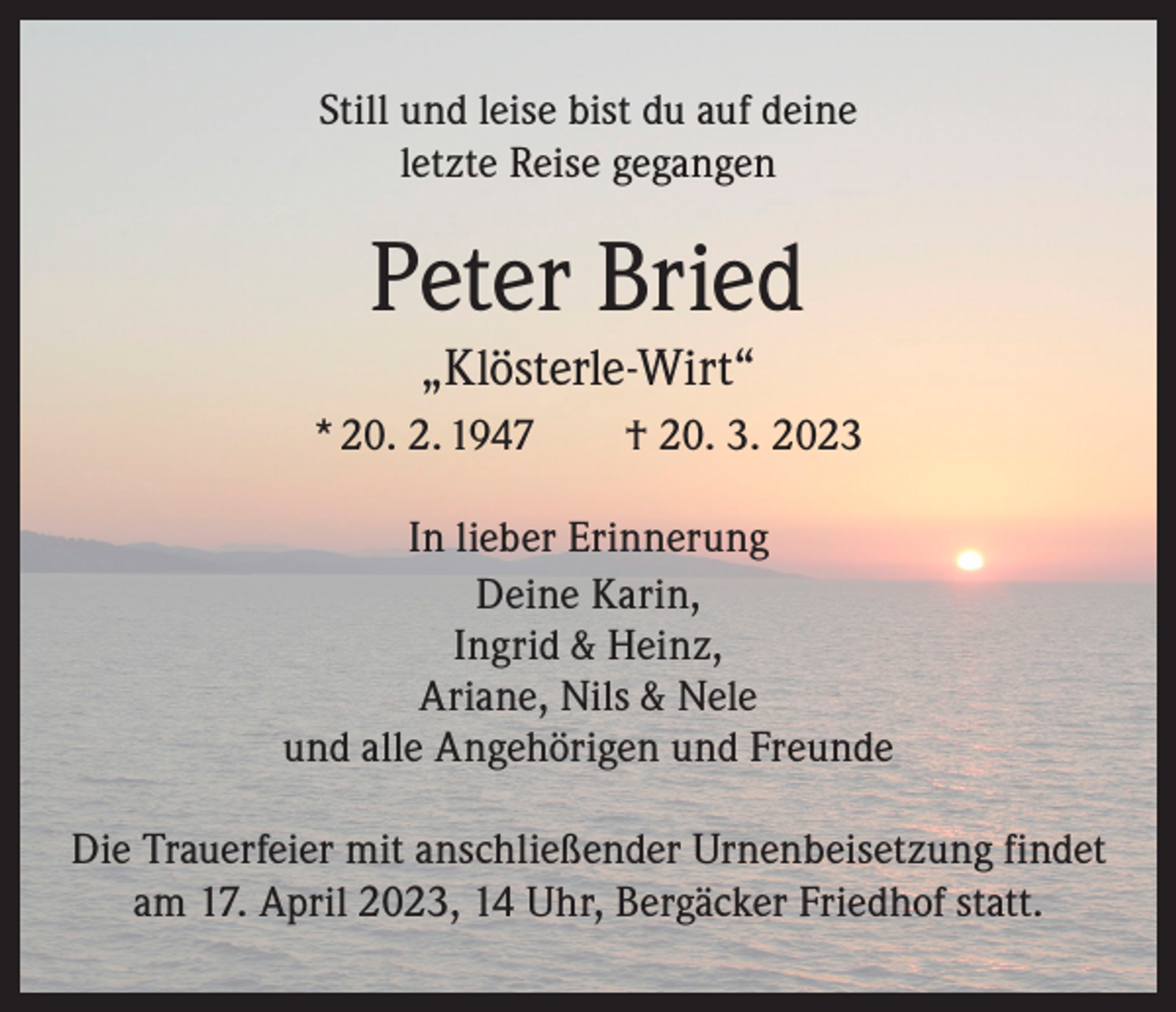 <p>Still und leise bist du auf deine<br />letzte Reise gegangen</p><p>Peter Bried<br />„Klösterle-Wirt“<br />* 20. 2. 1947 † 20. 3. 2023<br />In lieber Erinnerung<br />Deine Karin,<br />Ingrid &amp; Heinz,<br />Ariane, Nils &amp; Nele<br />und alle Angehörigen und Freunde<br />Die Trauerfeier mit anschließender Urnenbeisetzung findet<br />am 17. April 2023, 14 Uhr, Bergäcker Friedhof statt.</p>