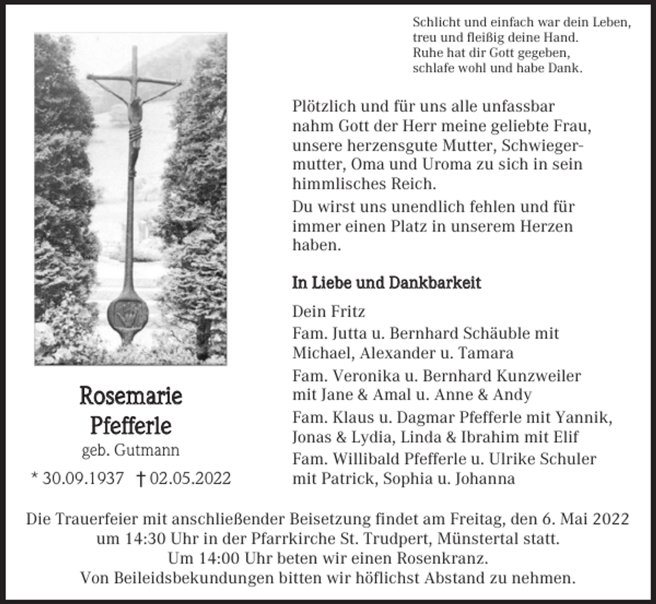 <p>Schlicht und einfach war dein Leben,<br />treu und fleißig deine Hand.<br />Ruhe hat dir Gott gegeben,<br />schlafe wohl und habe Dank.</p><p>Plötzlich und für uns alle unfassbar<br />nahm Gott der Herr meine geliebte Frau,<br />unsere herzensgute Mutter, Schwiegermutter, Oma und Uroma zu sich in sein<br />himmlisches Reich.<br />Du wirst uns unendlich fehlen und für<br />immer einen Platz in unserem Herzen<br />haben.<br />In Liebe und Dankbarkeit</p><p>Rosemarie<br />Pfefferle<br />geb. Gutmann<br />* 30.09.1937 † 02.05.2022</p><p>Dein Fritz<br />Fam. Jutta u. Bernhard Schäuble mit<br />Michael, Alexander u. Tamara<br />Fam. Veronika u. Bernhard Kunzweiler<br />mit Jane &amp; Amal u. Anne &amp; Andy<br />Fam. Klaus u. Dagmar Pfefferle mit Yannik,<br />Jonas &amp; Lydia, Linda &amp; Ibrahim mit Elif<br />Fam. Willibald Pfefferle u. Ulrike Schuler<br />mit Patrick, Sophia u. Johanna</p><p>Die Trauerfeier mit anschließender Beisetzung findet am Freitag, den 6. Mai 2022<br />um 14:30 Uhr in der Pfarrkirche St. Trudpert, Münstertal statt.<br />Um 14:00 Uhr beten wir einen Rosenkranz.<br />Von Beileidsbekundungen bitten wir höflichst Abstand zu nehmen.</p>