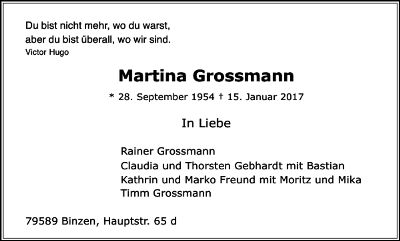 <p>Du bist nicht mehr, wo du warst,<br />aber du bist überall, wo wir sind.<br />Victor Hugo</p><p>Martina Grossmann<br />* 28. September 1954 † 15. Januar 2017</p><p>In Liebe<br />Rainer Grossmann<br />Claudia und Thorsten Gebhardt mit Bastian<br />Kathrin und Marko Freund mit Moritz und Mika<br />Timm Grossmann<br />79589 Binzen, Hauptstr. 65 d</p>