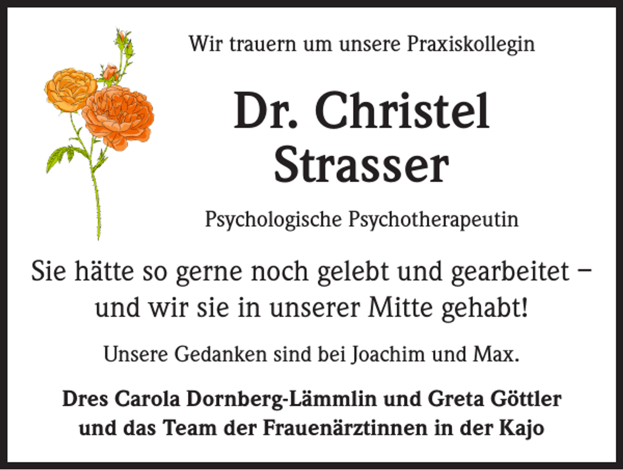 <p>Wir trauern um unsere Praxiskollegin</p><p>Dr. Christel<br />Strasser<br />Psychologische Psychotherapeutin</p><p>Sie hätte so gerne noch gelebt und gearbeitet –<br />und wir sie in unserer Mitte gehabt!<br />Unsere Gedanken sind bei Joachim und Max.<br />Dres Carola Dornberg-Lämmlin und Greta Göttler<br />und das Team der Frauenärztinnen in der Kajo</p>