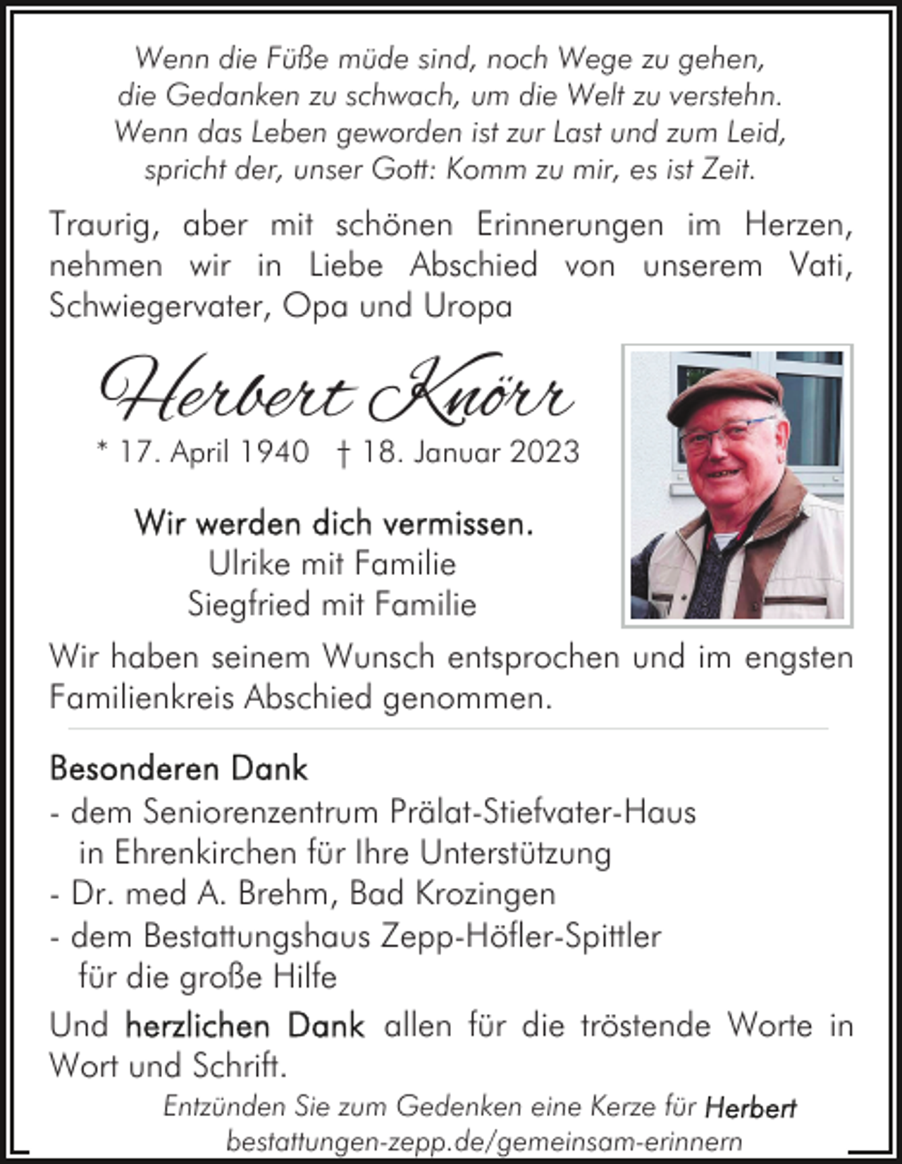 <p>Wenn die Füße müde sind, noch Wege zu gehen,<br />die Gedanken zu schwach, um die Welt zu verstehn.<br />Wenn das Leben geworden ist zur Last und zum Leid,<br />spricht der, unser Gott: Komm zu mir, es ist Zeit.</p><p>Traurig, aber mit schönen Erinnerungen im Herzen,<br />nehmen wir in Liebe Abschied von unserem Vati,<br />Schwiegervater, Opa und Uropa</p><p>Herbert Knörr</p><p>* 17. April 1940 † 18. Januar 2023</p><p>Ulrike mit Familie<br />Siegfried mit Familie<br />Wir haben seinem Wunsch entsprochen und im engsten<br />Familienkreis Abschied genommen.<br />- dem Seniorenzentrum Prälat-Stiefvater-Haus<br />in Ehrenkirchen für Ihre Unterstützung<br />- Dr. med A. Brehm, Bad Krozingen<br />- dem Bestattungshaus Zepp-Höfler-Spittler<br />für die große Hilfe<br />Und<br />allen für die tröstende Worte in<br />Wort und Schrift.<br />Entzünden Sie zum Gedenken eine Kerze für<br />bestattungen-zepp.de/gemeinsam-erinnern</p>