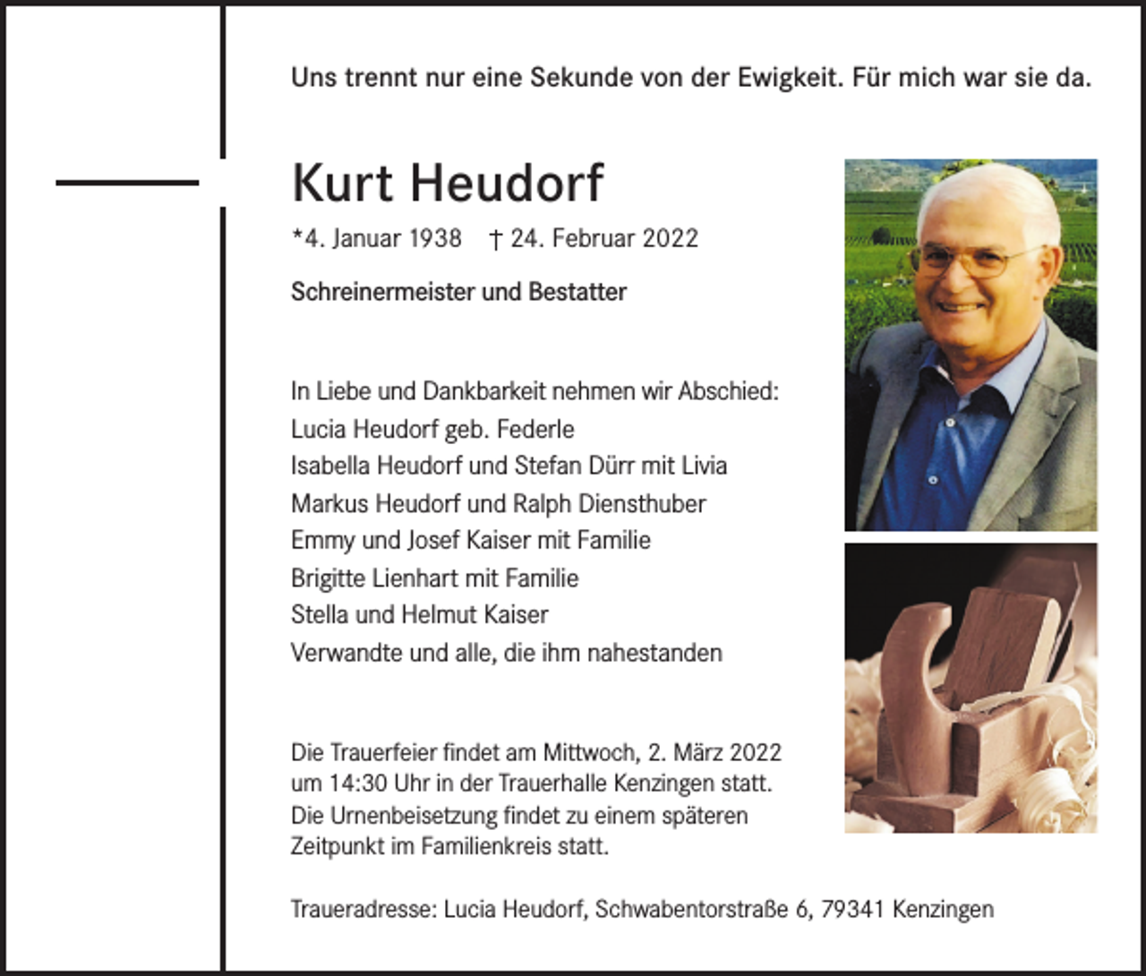 <p>Uns trennt nur eine Sekunde von der Ewigkeit. Für mich war sie da.</p><p>Kurt Heudorf<br />*4. Januar 1938</p><p>24. Februar 2022</p><p>Schreinermeister und Bestatter<br />In Liebe und Dankbarkeit nehmen wir Abschied:<br />Lucia Heudorf geb. Federle<br />Isabella Heudorf und Stefan Dürr mit Livia<br />Markus Heudorf und Ralph Diensthuber<br />Emmy und Josef Kaiser mit Familie<br />Brigitte Lienhart mit Familie<br />Stella und Helmut Kaiser<br />Verwandte und alle, die ihm nahestanden<br />Die Trauerfeier findet am Mittwoch, 2. März 2022<br />um 14:30 Uhr in der Trauerhalle Kenzingen statt.<br />Die Urnenbeisetzung findet zu einem späteren<br />Zeitpunkt im Familienkreis statt.<br />Traueradresse: Lucia Heudorf, Schwabentorstraße 6, 79341 Kenzingen</p>