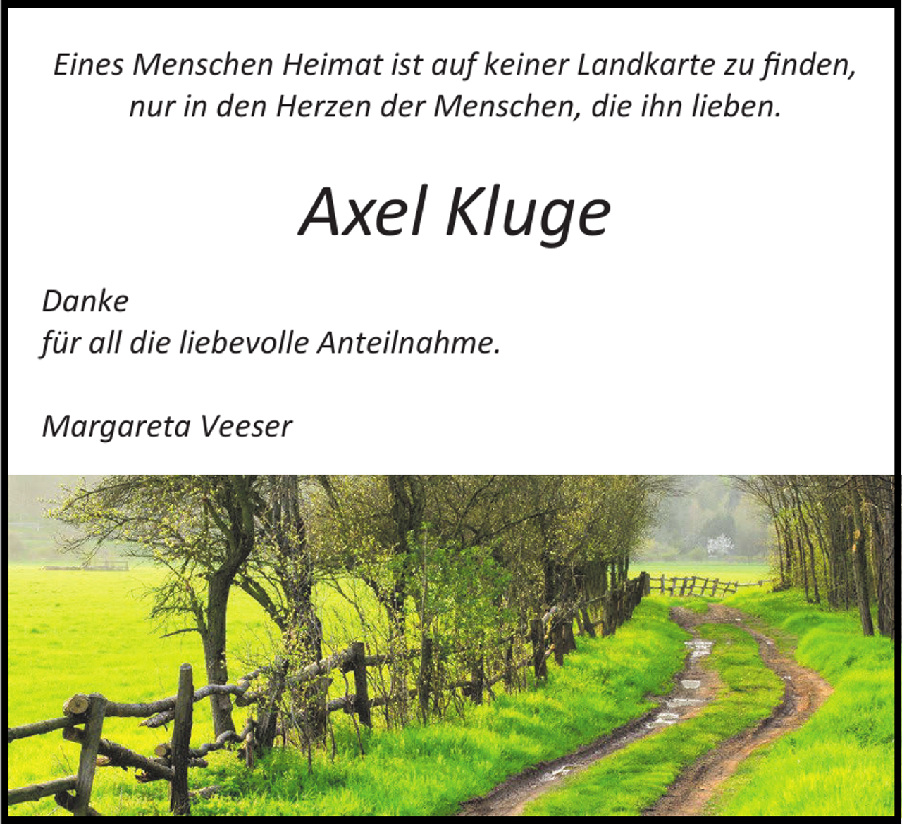 <p>Eines Menschen Heimat ist auf keiner Landkarte zu finden,<br />nur in den Herzen der Menschen, die ihn lieben.</p><p>Axel Kluge<br />Danke<br />für all die liebevolle Anteilnahme.<br />Margareta Veeser</p>