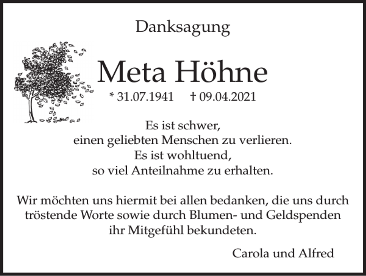 <p>Danksagung</p><p>Meta Höhne<br />* 31.07.1941</p><p>† 09.04.2021</p><p>Es ist schwer,<br />einen geliebten Menschen zu verlieren.<br />Es ist wohltuend,<br />so viel Anteilnahme zu erhalten.<br />Wir möchten uns hiermit bei allen bedanken, die uns durch<br />tröstende Worte sowie durch Blumen- und Geldspenden<br />ihr Mitgefühl bekundeten.<br />Carola und Alfred</p>