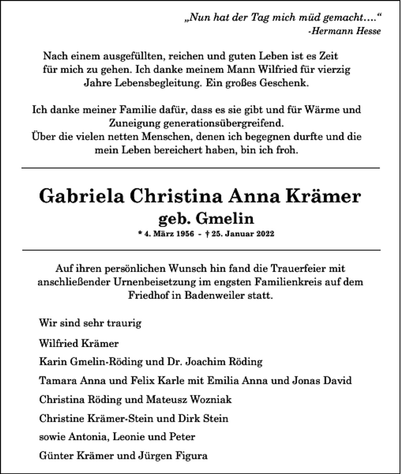 <p>„Nun hat der Tag mich müd gemacht….“<br />-Hermann Hesse</p><p>Nach einem ausgefüllten, reichen und guten Leben ist es Zeit<br />für mich zu gehen. Ich danke meinem Mann Wilfried für vierzig<br />Jahre Lebensbegleitung. Ein großes Geschenk.<br />Ich danke meiner Familie dafür, dass es sie gibt und für Wärme und<br />Zuneigung generationsübergreifend.<br />Über die vielen netten Menschen, denen ich begegnen durfte und die<br />mein Leben bereichert haben, bin ich froh.</p><p>Gabriela Christina Anna Krämer<br />geb. Gmelin<br />* 4. März 1956 - † 25. Januar 2022</p><p>Auf ihren persönlichen Wunsch hin fand die Trauerfeier mit<br />anschließender Urnenbeisetzung im engsten Familienkreis auf dem<br />Friedhof in Badenweiler statt.<br />Wir sind sehr traurig<br />Wilfried Krämer<br />Karin Gmelin-Röding und Dr. Joachim Röding<br />Tamara Anna und Felix Karle mit Emilia Anna und Jonas David<br />Christina Röding und Mateusz Wozniak<br />Christine Krämer-Stein und Dirk Stein<br />sowie Antonia, Leonie und Peter<br />Günter Krämer und Jürgen Figura</p>