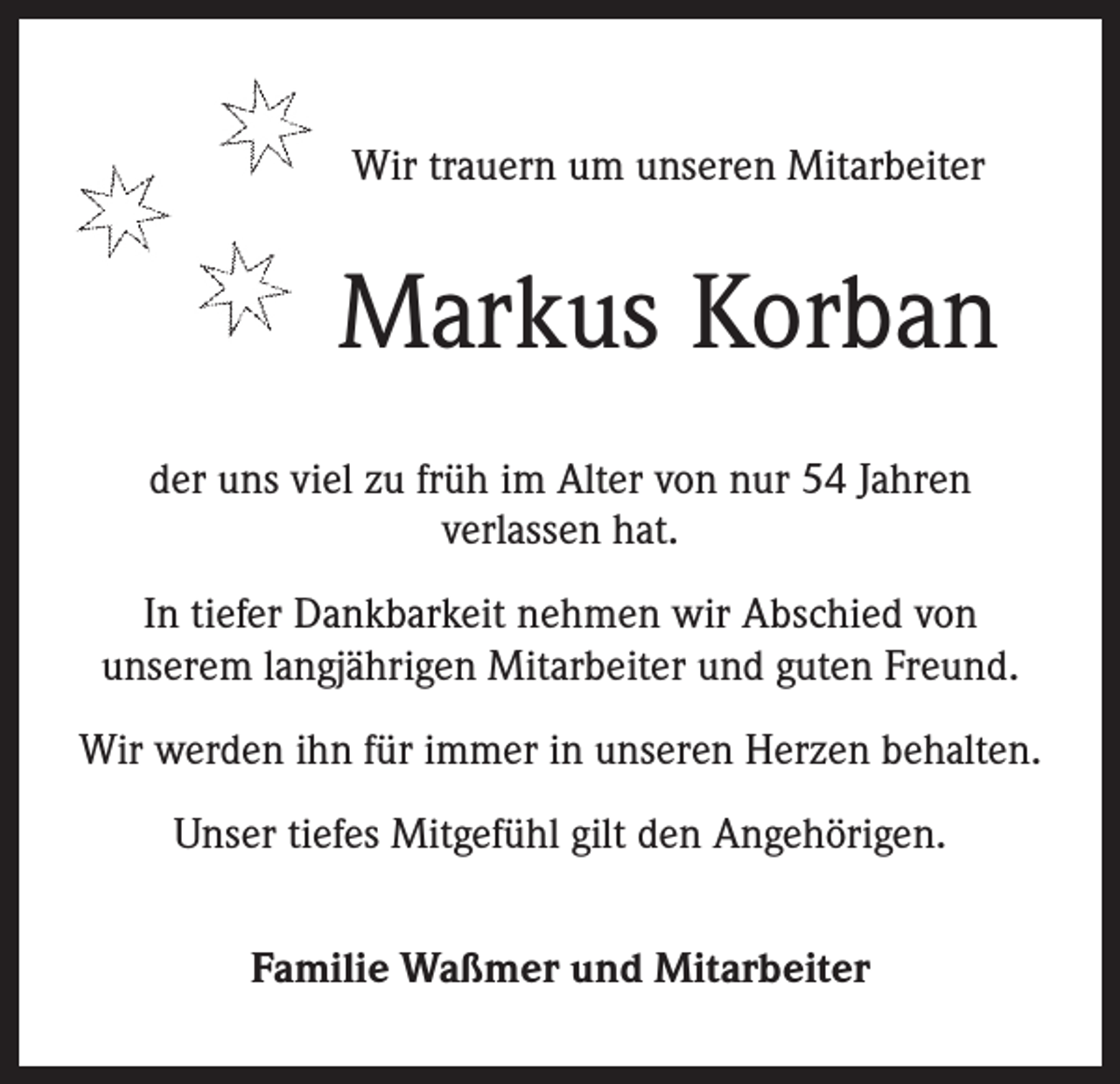 <p>Wir trauern um unseren Mitarbeiter</p><p>Markus Korban<br />der uns viel zu früh im Alter von nur 54 Jahren<br />verlassen hat.<br />In tiefer Dankbarkeit nehmen wir Abschied von<br />unserem langjährigen Mitarbeiter und guten Freund.<br />Wir werden ihn für immer in unseren Herzen behalten.<br />Unser tiefes Mitgefühl gilt den Angehörigen.<br />Familie Waßmer und Mitarbeiter</p>