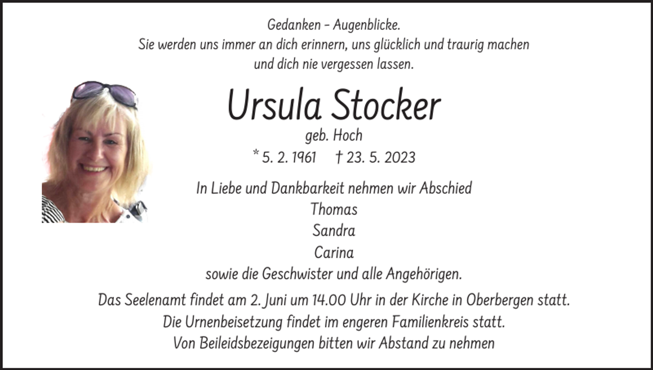 <p>Gedanken – Augenblicke.<br />Sie werden uns immer an dich erinnern, uns glücklich und traurig machen<br />und dich nie vergessen lassen.</p><p>Ursula Stocker<br />geb. Hoch<br />* 5. 2. 1961 † 23. 5. 2023</p><p>In Liebe und Dankbarkeit nehmen wir Abschied<br />Thomas<br />Sandra<br />Carina<br />sowie die Geschwister und alle Angehörigen.<br />Das Seelenamt findet am 2. Juni um 14.00 Uhr in der Kirche in Oberbergen statt.<br />Die Urnenbeisetzung findet im engeren Familienkreis statt.<br />Von Beileidsbezeigungen bitten wir Abstand zu nehmen</p>
