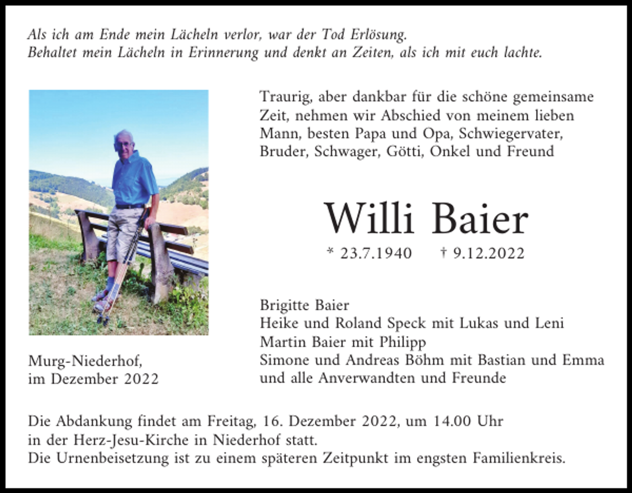 <p>Als ich am Ende mein Lächeln verlor, war der Tod Erlösung.<br />Behaltet mein Lächeln in Erinnerung und denkt an Zeiten, als ich mit euch lachte.<br />Traurig, aber dankbar für die schöne gemeinsame<br />Zeit, nehmen wir Abschied von meinem lieben<br />Mann, besten Papa und Opa, Schwiegervater,<br />Bruder, Schwager, Götti, Onkel und Freund</p><p>Willi Baier<br />* 23.7.1940</p><p>Murg-Niederhof,<br />im Dezember 2022</p><p>† 9.12.2022</p><p>Brigitte Baier<br />Heike und Roland Speck mit Lukas und Leni<br />Martin Baier mit Philipp<br />Simone und Andreas Böhm mit Bastian und Emma<br />und alle Anverwandten und Freunde</p><p>Die Abdankung findet am Freitag, 16. Dezember 2022, um 14.00 Uhr<br />in der Herz-Jesu-Kirche in Niederhof statt.<br />Die Urnenbeisetzung ist zu einem späteren Zeitpunkt im engsten Familienkreis.</p>
