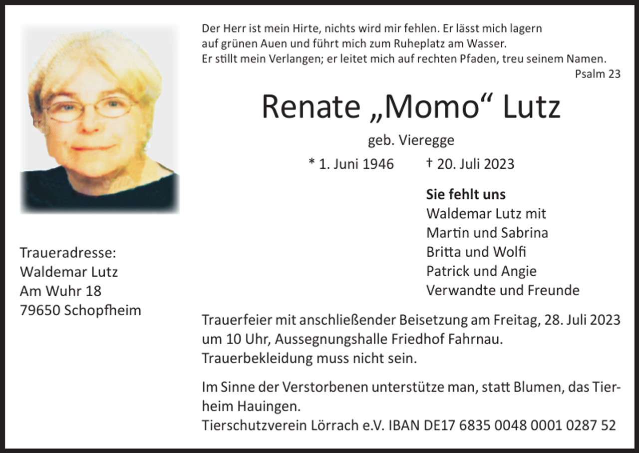 <p>Der Herr ist mein Hirte, nichts wird mir fehlen. Er lässt mich lagern<br />auf grünen Auen und führt mich zum Ruheplatz am Wasser.<br />Er stillt mein Verlangen; er leitet mich auf rechten Pfaden, treu seinem Namen.</p><p>Psalm 23</p><p>Renate „Momo“ Lutz<br />geb. Vieregge<br />* 1. Juni 1946<br />† 20. Juli 2023</p><p>Traueradresse:<br />Waldemar Lutz<br />Am Wuhr 18<br />79650 Schopfheim</p><p>Sie fehlt uns<br />Waldemar Lutz mit<br />Martin und Sabrina<br />Britta und Wolfi<br />Patrick und Angie<br />Verwandte und Freunde<br />Trauerfeier mit anschließender Beisetzung am Freitag, 28. Juli 2023<br />um 10 Uhr, Aussegnungshalle Friedhof Fahrnau.<br />Trauerbekleidung muss nicht sein.<br />Im Sinne der Verstorbenen unterstütze man, statt Blumen, das Tierheim Hauingen.<br />Tierschutzverein Lörrach e.V. IBAN DE17 6835 0048 0001 0287 52</p>