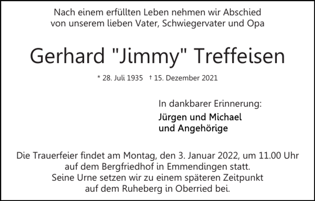 <p>Nach einem erfüllten Leben nehmen wir Abschied<br />von unserem lieben Vater, Schwiegervater und Opa</p><p>Gerhard "Jimmy" Treffeisen<br />* 28. Juli 1935 † 15. Dezember 2021</p><p>In dankbarer Erinnerung:</p><p>Die Trauerfeier findet am Montag, den 3. Januar 2022, um 11.00 Uhr<br />auf dem Bergfriedhof in Emmendingen statt.<br />Seine Urne setzen wir zu einem späteren Zeitpunkt<br />auf dem Ruheberg in Oberried bei.</p>