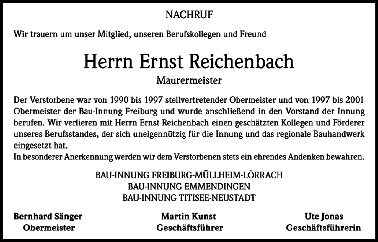 <p>NACHRUF<br />Wir trauern um unser Mitglied, unseren Berufskollegen und Freund</p><p>Herrn Ernst Reichenbach<br />Maurermeister</p><p>Der Verstorbene war von 1990 bis 1997 stellvertretender Obermeister und von 1997 bis 2001<br />Obermeister der Bau-Innung Freiburg und wurde anschließend in den Vorstand der Innung<br />berufen. Wir verlieren mit Herrn Ernst Reichenbach einen geschätzten Kollegen und Förderer<br />unseres Berufsstandes, der sich uneigennützig für die Innung und das regionale Bauhandwerk<br />eingesetzt hat.<br />In besonderer Anerkennung werden wir dem Verstorbenen stets ein ehrendes Andenken bewahren.<br />BAU-INNUNG FREIBURG-MÜLLHEIM-LÖRRACH<br />BAU-INNUNG EMMENDINGEN<br />BAU-INNUNG TITISEE-NEUSTADT<br />Bernhard Sänger<br />Obermeister</p><p>Martin Kunst<br />Geschäftsführer</p><p>Ute Jonas<br />Geschäftsführerin</p>