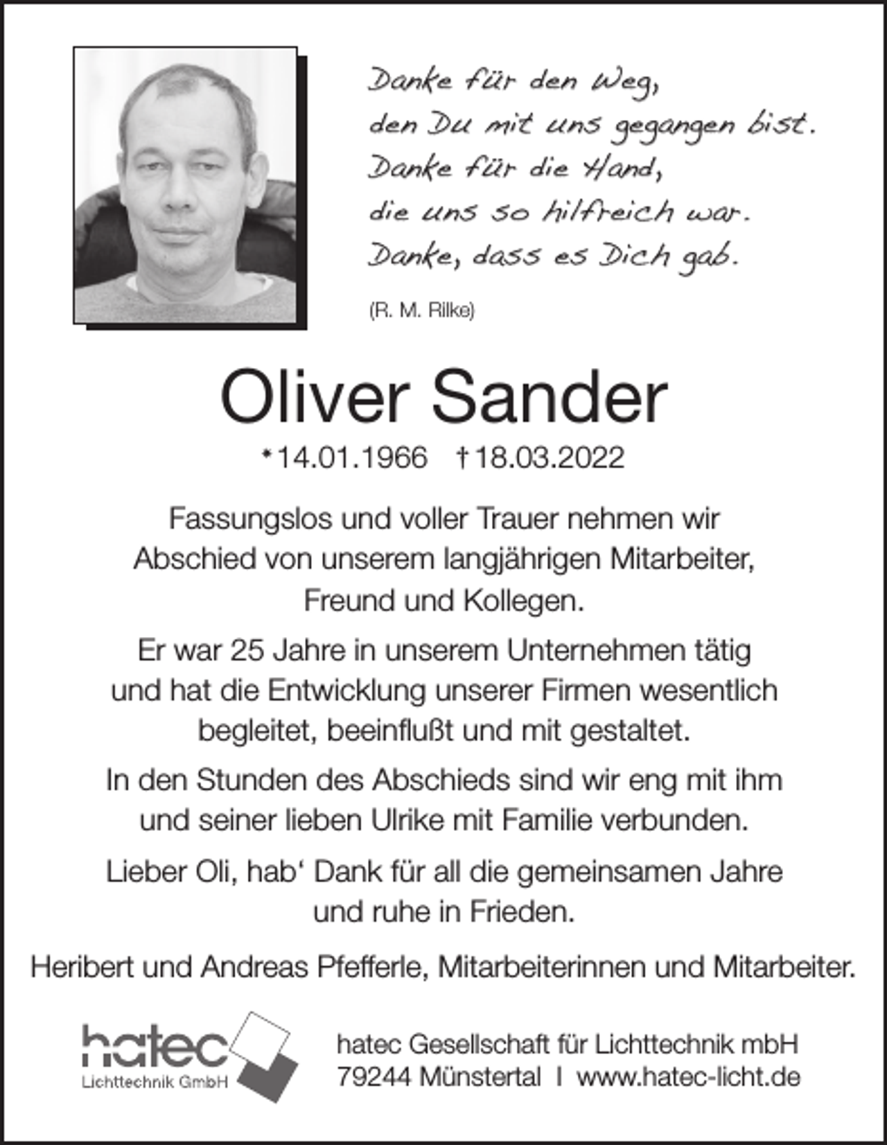 <p>Danke für den Weg,<br />den Du mit uns gegangen bist.<br />Danke für die Hand,<br />die uns so hilfreich war.<br />Danke, dass es Dich gab.<br />(R. M. Rilke)</p><p>Oliver Sander<br />✴</p><p>14.01.1966 † 18.03.2022</p><p>Fassungslos und voller Trauer nehmen wir<br />Abschied von unserem langjährigen Mitarbeiter,<br />Freund und Kollegen.<br />Er war 25 Jahre in unserem Unternehmen tätig<br />und hat die Entwicklung unserer Firmen wesentlich<br />begleitet, beeinflußt und mit gestaltet.<br />In den Stunden des Abschieds sind wir eng mit ihm<br />und seiner lieben Ulrike mit Familie verbunden.<br />Lieber Oli, hab‘ Dank für all die gemeinsamen Jahre<br />und ruhe in Frieden.<br />Heribert und Andreas Pfefferle, Mitarbeiterinnen und Mitarbeiter.<br />hatec Gesellschaft für Lichttechnik mbH<br />79244 Münstertal I www.hatec-licht.de</p>