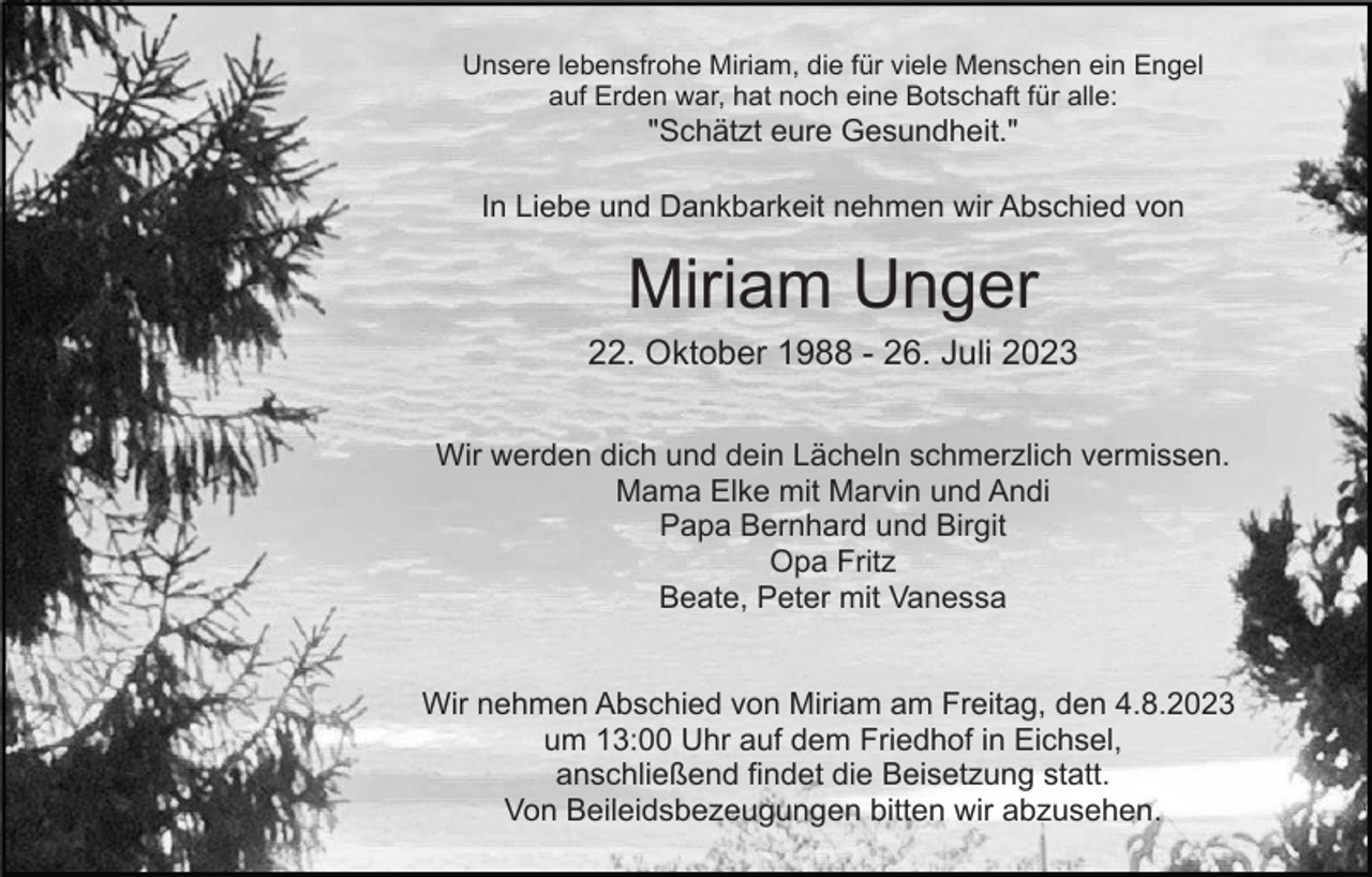 <p>Unsere lebensfrohe Miriam, die für viele Menschen ein Engel<br />auf Erden war, hat noch eine Botschaft für alle:</p><p>"Schätzt eure Gesundheit."<br />In Liebe und Dankbarkeit nehmen wir Abschied von</p><p>Miriam Unger<br />22. Oktober 1988 - 26. Juli 2023<br />Wir werden dich und dein Lächeln schmerzlich vermissen.<br />Mama Elke mit Marvin und Andi<br />Papa Bernhard und Birgit<br />Opa Fritz<br />Beate, Peter mit Vanessa</p><p>Wir nehmen Abschied von Miriam am Freitag, den 4.8.2023<br />um 13:00 Uhr auf dem Friedhof in Eichsel,<br />anschließend findet die Beisetzung statt.<br />Von Beileidsbezeugungen bitten wir abzusehen.</p>