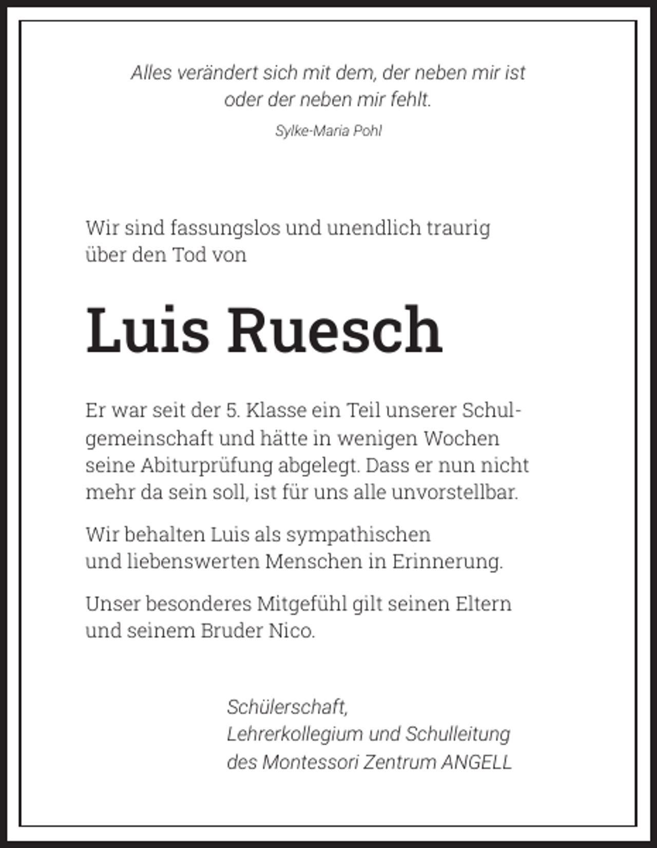<p>Alles verändert sich mit dem, der neben mir ist<br />oder der neben mir fehlt.<br />Sylke-Maria Pohl</p><p>Wir sind fassungslos und unendlich traurig<br />über den Tod von</p><p>Luis Ruesch<br />Er war seit der 5. Klasse ein Teil unserer Schulgemeinschaft und hätte in wenigen Wochen<br />seine Abiturprüfung abgelegt. Dass er nun nicht<br />mehr da sein soll, ist für uns alle unvorstellbar.<br />Wir behalten Luis als sympathischen<br />und liebenswerten Menschen in Erinnerung.<br />Unser besonderes Mitgefühl gilt seinen Eltern<br />und seinem Bruder Nico.<br />Schülerschaft,<br />Lehrerkollegium und Schulleitung<br />des Montessori Zentrum ANGELL</p>