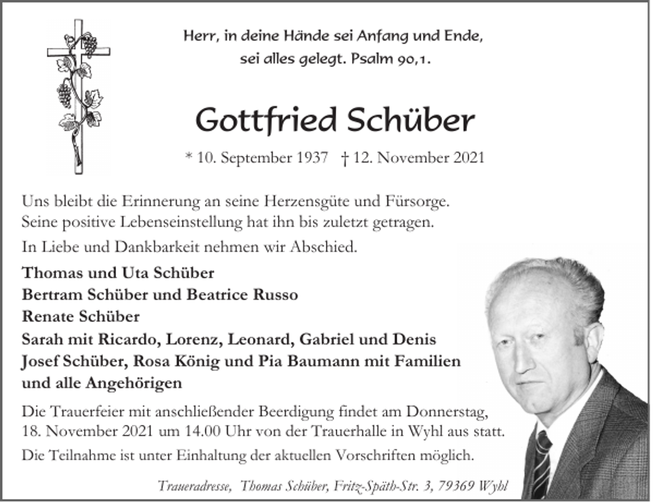 <p>Herr, in deine Hände sei Anfang und Ende,<br />sei alles gelegt. Psalm 90,1.</p><p>Gottfried Schüber<br />* 10. September 1937 † 12. November 2021</p><p>Uns bleibt die Erinnerung an seine Herzensgüte und Fürsorge.<br />Seine positive Lebenseinstellung hat ihn bis zuletzt getragen.<br />In Liebe und Dankbarkeit nehmen wir Abschied.<br />Thomas und Uta Schüber<br />Bertram Schüber und Beatrice Russo<br />Renate Schüber<br />Sarah mit Ricardo, Lorenz, Leonard, Gabriel und Denis<br />Josef Schüber, Rosa König und Pia Baumann mit Familien<br />und alle Angehörigen<br />Die Trauerfeier mit anschließender Beerdigung findet am Donnerstag,<br />18. November 2021 um 14.00 Uhr von der Trauerhalle in Wyhl aus statt.<br />Die Teilnahme ist unter Einhaltung der aktuellen Vorschriften möglich.<br />Traueradresse, Thomas Schüber, Fritz-Späth-Str. 3, 79369 Wyhl</p>