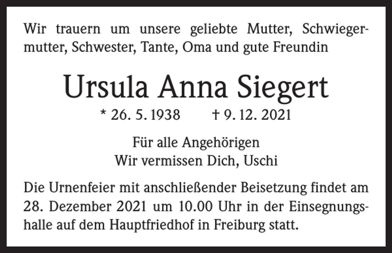 <p>Wir trauern um unsere geliebte Mutter, Schwieger­<br />mutter, Schwester, Tante, Oma und gute Freundin</p><p>Ursula Anna Siegert<br />* 26. 5. 1938 † 9. 12. 2021<br />Für alle Angehörigen<br />Wir vermissen Dich, Uschi<br />Die Urnenfeier mit anschließender Beisetzung findet am<br />28. Dezember 2021 um 10.00 Uhr in der Einsegnungs­<br />halle auf dem Hauptfriedhof in Freiburg statt.</p>