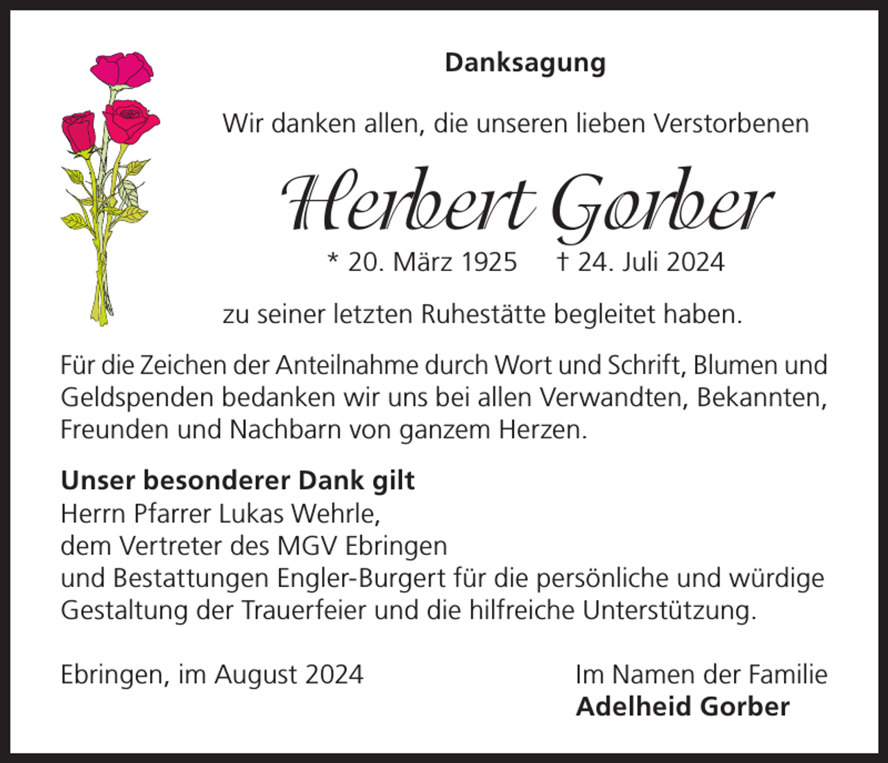 <p>Danksagung<br />Wir danken allen, die unseren lieben Verstorbenen</p><p>Herbert Gorber<br />* 20. März 1925</p><p>† 24. Juli 2024</p><p>zu seiner letzten Ruhestätte begleitet haben.<br />Für die Zeichen der Anteilnahme durch Wort und Schrift, Blumen und<br />Geldspenden bedanken wir uns bei allen Verwandten, Bekannten,<br />Freunden und Nachbarn von ganzem Herzen.<br />Unser besonderer Dank gilt<br />Herrn Pfarrer Lukas Wehrle,<br />dem Vertreter des MGV Ebringen<br />und Bestattungen Engler-Burgert für die persönliche und würdige<br />Gestaltung der Trauerfeier und die hilfreiche Unterstützung.<br />Ebringen, im August 2024</p><p>Im Namen der Familie<br />Adelheid Gorber</p>