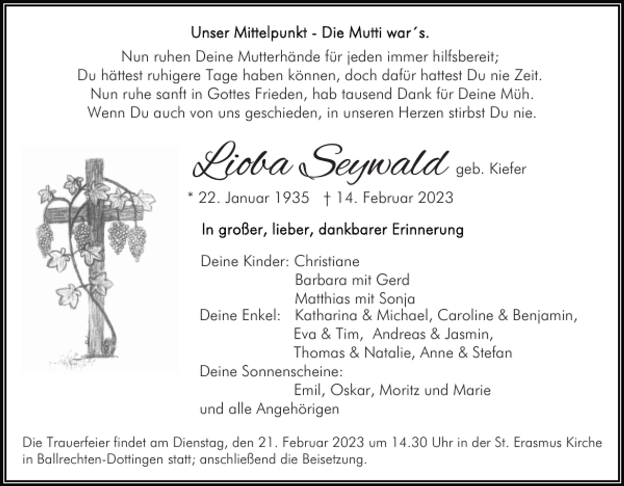 <p>Nun ruhen Deine Mutterhände für jeden immer hilfsbereit;<br />Du hättest ruhigere Tage haben können, doch dafür hattest Du nie Zeit.<br />Nun ruhe sanft in Gottes Frieden, hab tausend Dank für Deine Müh.<br />Wenn Du auch von uns geschieden, in unseren Herzen stirbst Du nie.</p><p>Lioba Seywald</p><p>geb. Kiefer</p><p>* 22. Januar 1935 † 14. Februar 2023</p><p>Deine Kinder: Christiane<br />Barbara mit Gerd<br />Matthias mit Sonja<br />Deine Enkel: Katharina &amp; Michael, Caroline &amp; Benjamin,<br />Eva &amp; Tim, Andreas &amp; Jasmin,<br />Thomas &amp; Natalie, Anne &amp; Stefan<br />Deine Sonnenscheine:<br />Emil, Oskar, Moritz und Marie<br />und alle Angehörigen<br />Die Trauerfeier findet am Dienstag, den 21. Februar 2023 um 14.30 Uhr in der St. Erasmus Kirche<br />in Ballrechten-Dottingen statt; anschließend die Beisetzung.</p>